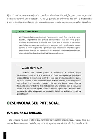 UNICESUMAR
1
1
Que tal embarcar nessa trajetória com determinação e disposição para cres- cer, evoluir
e inspirar aqueles que o cercam? Afinal, a jornada de evolução pes- soal e profissional
é um presente que podemos nos dar, criando um legado que perdurará pelas gerações.
PLAY NO CONHECIMENTO
Você já ouviu falar em estoicismo? E em memento mori? Com relação a esses
assuntos, organizamos um podcast especialmente para que você possa
entender a importância de lembrar que nossa vida é limitada e que nossa
existência é pas- sageira e, por isso, precisamos ser mais conscientes de nossas
escolhas e ações no presente e priorizar o que é realmente importante para
galgar a construção de um legado poderoso. Recursos de mídia disponíveis no
conteúdo digital do ambiente virtual de aprendizagem.
DESENVOLVA SEU POTENCIAL
EVOLUINDO NA JORNADA
Tudo tem um porquê! Tudo o que fazemos na vida tem um objetivo. Nada é feito por
acaso. Tomamos uma decisão, até mesmo, quando decidimos não fazer nada, meio
VAMOS RECORDAR?
Construir uma jornada pessoal e profissional de sucesso requer
planejamento, intenção, ação e transpiração. Deixar um legado que justifique a
nossa existência é amplamente possível e, para isso, precisamos entender que as
coisas não vão cair do céu, no sentido literal da frase. Por isso, quero compartilhar
com você um vídeo inspirador contendo o discurso Stay Hungry, Stay Foolish, de
Steve Jobs, uma verdadeira obra motivacional, uma chamada para a ação, para
aqueles que buscam um legado de vida e carreira significativo. Aproveite bem!
Recursos de mídia disponíveis no conteúdo digital do ambiente virtual de
aprendizagem.
 