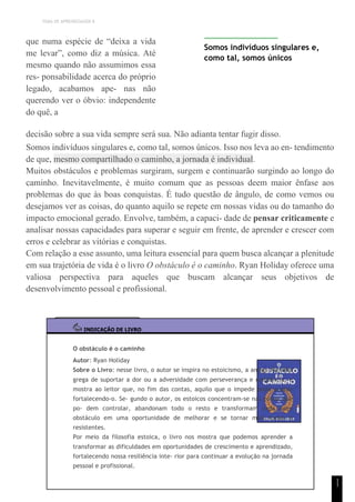 TEMA DE APRENDIZAGEM 8
1
1
que numa espécie de “deixa a vida
me levar”, como diz a música. Até
mesmo quando não assumimos essa
res- ponsabilidade acerca do próprio
legado, acabamos ape- nas não
querendo ver o óbvio: independente
do quê, a
Somos indivíduos singulares e,
como tal, somos únicos
decisão sobre a sua vida sempre será sua. Não adianta tentar fugir disso.
Somos indivíduos singulares e, como tal, somos únicos. Isso nos leva ao en- tendimento
de que, mesmo compartilhado o caminho, a jornada é individual.
Muitos obstáculos e problemas surgiram, surgem e continuarão surgindo ao longo do
caminho. Inevitavelmente, é muito comum que as pessoas deem maior ênfase aos
problemas do que às boas conquistas. É tudo questão de ângulo, de como vemos ou
desejamos ver as coisas, do quanto aquilo se repete em nossas vidas ou do tamanho do
impacto emocional gerado. Envolve, também, a capaci- dade de pensar criticamente e
analisar nossas capacidades para superar e seguir em frente, de aprender e crescer com
erros e celebrar as vitórias e conquistas.
Com relação a esse assunto, uma leitura essencial para quem busca alcançar a plenitude
em sua trajetória de vida é o livro O obstáculo é o caminho. Ryan Holiday oferece uma
valiosa perspectiva para aqueles que buscam alcançar seus objetivos de
desenvolvimento pessoal e profissional.
INDICAÇÃO DE LIVRO
O obstáculo é o caminho
Autor: Ryan Holiday
Sobre o Livro: nesse livro, o autor se inspira no estoicismo, a antiga filosofia
grega de suportar a dor ou a adversidade com perseverança e resiliência, e
mostra ao leitor que, no fim das contas, aquilo que o impede pode acabar
fortalecendo-o. Se- gundo o autor, os estoicos concentram-se nas coisas que
po- dem controlar, abandonam todo o resto e transformam cada novo
obstáculo em uma oportunidade de melhorar e se tornar mais fortes e
resistentes.
Por meio da filosofia estoica, o livro nos mostra que podemos aprender a
transformar as dificuldades em oportunidades de crescimento e aprendizado,
fortalecendo nossa resiliência inte- rior para continuar a evolução na jornada
pessoal e profissional.
 