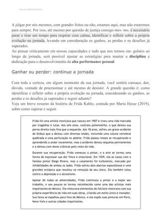TEMA DE APRENDIZAGEM 8
A julgar por nós mesmos, com grandes feitos ou não, estamos aqui, mas não estaremos
para sempre. Por isso, até mesmo por questão de justiça consigo mes- mo, é necessário
parar e tirar um tempo para respirar com calma, identificar e refletir sobre a própria
evolução na jornada, levando em consideração os ganhos, as perdas e os desafios já
superados.
Ao pensar criticamente em nossas capacidades e tudo que nos tornou sin- gulares ao
longo da jornada, será possível ajustar as estratégias para manter a disciplina e
dedicação para o desenvolvimento da alta performance pessoal.
Ganhar ou perder: continue a jornada
Com toda a certeza, em algum momento da sua jornada, você sentirá cansaço, dor,
dúvida, vontade de procrastinar e até mesmo de desistir. A grande questão é: como
identificar e refletir sobre a própria evolução na jornada, considerando os ganhos, as
perdas e os desafios já superados e seguir adiante?
Veja um breve resumo da história de Frida Kahlo, contada por María Hesse (2019),
sobre como superar e seguir.
Frida foi uma artista mexicana que nasceu em 1907 e viveu uma vida marcada
por tragédias e lutas. Aos seis anos, contraiu poliomielite, o que deixou sua
perna direita mais fina que a esquerda. Aos 18 anos, sofreu um grave acidente
de ônibus que a deixou com diversas lesões, incluindo uma coluna vertebral
quebrada e uma perfuração no abdme. Frida passou meses se recuperando e
aprendendo a andar novamente, mas o acidente deixou sequelas permanentes
e a deixou com dores crônicas pelo resto da vida.
Durante sua recuperação, Frida começou a pintar, e a arte se tornou uma
forma de expressar sua dor física e emocional. Em 1929, ela se casou com o
famoso pintor Diego Rivera, mas o casamento foi turbulento, marcado por
infidelidades de ambos os lados. Frida sofreu dois abortos espontâneos e uma
gravidez ectópica que resultou na remoção de seu útero. Ela também lutou
contra a depressão e o alcoolismo.
Apesar de todas as adversidades, Frida continuou a pintar e a expor seu
trabalho, e aos poucos se tornou reconhecida como uma das artistas mais
importantes do México. Ela misturava elementos do folclore mexicano com sua
própria experiência de vida em suas obras, criando um estilo único e inovador.
Sua fama se espalhou para fora do México, e ela expôs suas pinturas em Paris,
Nova York e outras cidades importantes.
 