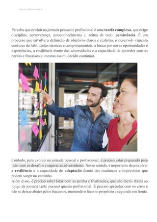 TEMA DE APRENDIZAGEM 8
Perceba que evoluir na jornada pessoal e profissional é uma tarefa complexa, que exige
disciplina, perseverança, autoconhecimento e, acima de tudo, persistência. É um
processo que envolve a definição de objetivos claros e realistas, o desenvol- vimento
contínuo de habilidades técnicas e comportamentais, a busca por novas oportunidades e
experiências, a resiliência diante das adversidades e a capacidade de aprender com as
perdas e fracassos e, mesmo assim, decidir continuar.
Contudo, para evoluir na jornada pessoal e profissional, é preciso estar preparado para
lidar com os desafios e superar as adversidades. Nesse sentido, é importante desenvolver
a resiliência e a capacidade de adaptação diante das mudanças e imprevistos que
podem surgir no caminho.
Além disso, é preciso saber lidar com as perdas e frustrações, que são inevi- táveis ao
longo da jornada tanto pessoal quanto profissional. É preciso aprender com os erros e
não se deixar abater pelos fracassos, mantendo o foco no propósito e seguindo em frente.
 