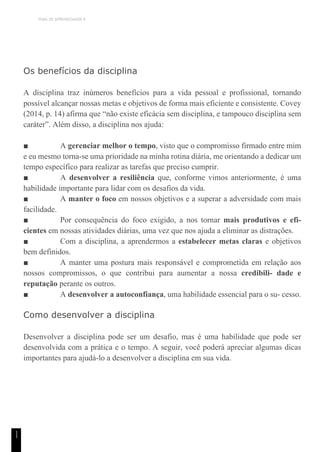 TEMA DE APRENDIZAGEM 8
1
1
Os benefícios da disciplina
A disciplina traz inúmeros benefícios para a vida pessoal e profissional, tornando
possível alcançar nossas metas e objetivos de forma mais eficiente e consistente. Covey
(2014, p. 14) afirma que “não existe eficácia sem disciplina, e tampouco disciplina sem
caráter”. Além disso, a disciplina nos ajuda:
■ A gerenciar melhor o tempo, visto que o compromisso firmado entre mim
e eu mesmo torna-se uma prioridade na minha rotina diária, me orientando a dedicar um
tempo específico para realizar as tarefas que preciso cumprir.
■ A desenvolver a resiliência que, conforme vimos anteriormente, é uma
habilidade importante para lidar com os desafios da vida.
■ A manter o foco em nossos objetivos e a superar a adversidade com mais
facilidade.
■ Por consequência do foco exigido, a nos tornar mais produtivos e efi-
cientes em nossas atividades diárias, uma vez que nos ajuda a eliminar as distrações.
■ Com a disciplina, a aprendermos a estabelecer metas claras e objetivos
bem definidos.
■ A manter uma postura mais responsável e comprometida em relação aos
nossos compromissos, o que contribui para aumentar a nossa credibili- dade e
reputação perante os outros.
■ A desenvolver a autoconfiança, uma habilidade essencial para o su- cesso.
Como desenvolver a disciplina
Desenvolver a disciplina pode ser um desafio, mas é uma habilidade que pode ser
desenvolvida com a prática e o tempo. A seguir, você poderá apreciar algumas dicas
importantes para ajudá-lo a desenvolver a disciplina em sua vida.
 