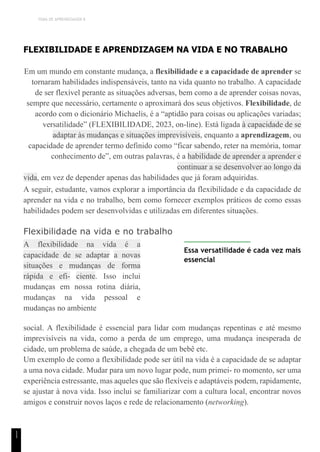 TEMA DE APRENDIZAGEM 8
1
1
FLEXIBILIDADE E APRENDIZAGEM NA VIDA E NO TRABALHO
Em um mundo em constante mudança, a flexibilidade e a capacidade de aprender se
tornaram habilidades indispensáveis, tanto na vida quanto no trabalho. A capacidade
de ser flexível perante as situações adversas, bem como a de aprender coisas novas,
sempre que necessário, certamente o aproximará dos seus objetivos. Flexibilidade, de
acordo com o dicionário Michaelis, é a “aptidão para coisas ou aplicações variadas;
versatilidade” (FLEXIBILIDADE, 2023, on-line). Está ligada à capacidade de se
adaptar às mudanças e situações imprevisíveis, enquanto a aprendizagem, ou
capacidade de aprender termo definido como “ficar sabendo, reter na memória, tomar
conhecimento de”, em outras palavras, é a habilidade de aprender a aprender e
continuar a se desenvolver ao longo da
vida, em vez de depender apenas das habilidades que já foram adquiridas.
A seguir, estudante, vamos explorar a importância da flexibilidade e da capacidade de
aprender na vida e no trabalho, bem como fornecer exemplos práticos de como essas
habilidades podem ser desenvolvidas e utilizadas em diferentes situações.
Flexibilidade na vida e no trabalho
A flexibilidade na vida é a
capacidade de se adaptar a novas
situações e mudanças de forma
rápida e efi- ciente. Isso inclui
mudanças em nossa rotina diária,
mudanças na vida pessoal e
mudanças no ambiente
Essa versatilidade é cada vez mais
essencial
social. A flexibilidade é essencial para lidar com mudanças repentinas e até mesmo
imprevisíveis na vida, como a perda de um emprego, uma mudança inesperada de
cidade, um problema de saúde, a chegada de um bebê etc.
Um exemplo de como a flexibilidade pode ser útil na vida é a capacidade de se adaptar
a uma nova cidade. Mudar para um novo lugar pode, num primei- ro momento, ser uma
experiência estressante, mas aqueles que são flexíveis e adaptáveis podem, rapidamente,
se ajustar à nova vida. Isso inclui se familiarizar com a cultura local, encontrar novos
amigos e construir novos laços e rede de relacionamento (networking).
 