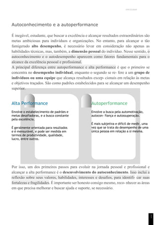 UNICESUMAR
1
1
Autoconhecimento e a autoperformance
É inegável, estudante, que buscar a excelência e alcançar resultados extraordinários são
metas ambiciosas para indivíduos e organizações. No entanto, para alcançar o tão
famigerado alto desempenho, é necessário levar em consideração não apenas as
habilidades técnicas, mas, também, a dimensão pessoal do indivíduo. Nesse sentido, o
autoconhecimento e o autodesempenho aparecem como fatores fundamentais para o
alcance da excelência pessoal e profissional.
A principal diferença entre autoperformance e alta performance é que o primeiro se
concentra no desempenho individual, enquanto o segundo se re- fere a um grupo de
indivíduos ou uma equipe que alcança resultados excep- cionais em relação às metas
e objetivos traçados. São como padrões estabelecidos para se alcançar um desempenho
superior.
Alta Performance
Envolve o estabelecimento de padrões e
metas desafiadoras, e a busca constante
pela excelência.
É geralmente orientada para resultados
e é mensurável, e pode ser medida em
termos de produtividade, qualidade,
lucro, entre outros.
Autoperformance
Envolve a busca pela automotivação,
autocon- fiança e autossuperação.
É mais subjetiva e difícil de medir, uma
vez que se trata do desempenho de uma
única pessoa em relação a si mesma.
Por isso, um dos primeiros passos para evoluir na jornada pessoal e profissional e
alcançar a alta performance é o desenvolvimento do autoconhecimento. Isso inclui a
reflexão sobre seus valores, habilidades, interesses e desafios, para identifi- car suas
fortalezas e fragilidades. É importante ser honesto consigo mesmo, reco- nhecer as áreas
em que precisa melhorar e buscar ajuda e suporte, se necessário.
 