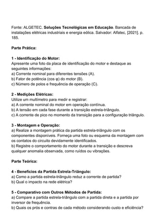 Fonte: ALGETEC. Soluções Tecnológicas em Educação. Bancada de
instalações elétricas industriais e energia eólica. Salvador: Alfatec, [2021]. p.
185.
Parte Prática:
1 - Identificação do Motor:
Apresente uma foto da placa de identificação do motor e destaque as
seguintes informações:
a) Corrente nominal para diferentes tensões (A).
b) Fator de potência (cos φ) do motor (B).
c) Número de polos e frequência de operação (C).
2 - Medições Elétricas:
Utilize um multímetro para medir e registrar:
a) A corrente nominal do motor em operação contínua.
b) A tensão em cada fase durante a transição estrela-triângulo.
c) A corrente de pico no momento da transição para a configuração triângulo.
3 - Montagem e Operação:
a) Realize a montagem prática da partida estrela-triângulo com os
componentes disponíveis. Forneça uma foto ou esquema da montagem com
os contatos do circuito devidamente identificados.
b) Registre o comportamento do motor durante a transição e descreva
qualquer anomalia observada, como ruídos ou vibrações.
Parte Teórica:
4 - Benefícios da Partida Estrela-Triângulo:
a) Como a partida estrela-triângulo reduz a corrente de partida?
b) Qual o impacto na rede elétrica?
5 - Comparativo com Outros Métodos de Partida:
a) Compare a partida estrela-triângulo com a partida direta e a partida por
inversor de frequência.
b) Quais os prós e contras de cada método considerando custo e eficiência?
 