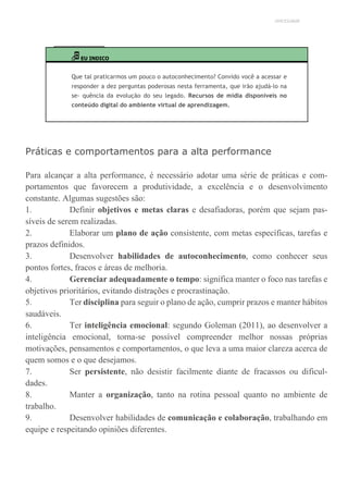UNICESUMAR
EU INDICO
Que tal praticarmos um pouco o autoconhecimento? Convido você a acessar e
responder a dez perguntas poderosas nesta ferramenta, que irão ajudá-lo na
se- quência da evolução do seu legado. Recursos de mídia disponíveis no
conteúdo digital do ambiente virtual de aprendizagem.
Práticas e comportamentos para a alta performance
Para alcançar a alta performance, é necessário adotar uma série de práticas e com-
portamentos que favorecem a produtividade, a excelência e o desenvolvimento
constante. Algumas sugestões são:
1. Definir objetivos e metas claras e desafiadoras, porém que sejam pas-
síveis de serem realizadas.
2. Elaborar um plano de ação consistente, com metas específicas, tarefas e
prazos definidos.
3. Desenvolver habilidades de autoconhecimento, como conhecer seus
pontos fortes, fracos e áreas de melhoria.
4. Gerenciar adequadamente o tempo: significa manter o foco nas tarefas e
objetivos prioritários, evitando distrações e procrastinação.
5. Ter disciplina para seguir o plano de ação, cumprir prazos e manter hábitos
saudáveis.
6. Ter inteligência emocional: segundo Goleman (2011), ao desenvolver a
inteligência emocional, torna-se possível compreender melhor nossas próprias
motivações, pensamentos e comportamentos, o que leva a uma maior clareza acerca de
quem somos e o que desejamos.
7. Ser persistente, não desistir facilmente diante de fracassos ou dificul-
dades.
8. Manter a organização, tanto na rotina pessoal quanto no ambiente de
trabalho.
9. Desenvolver habilidades de comunicação e colaboração, trabalhando em
equipe e respeitando opiniões diferentes.
 