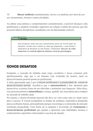 TEMA DE APRENDIZAGEM 8
10. Buscar melhoria constantemente, inovar e se atualizar, por meio de cur-
sos, treinamentos, leituras e outras atividades.
Ao adotar essas práticas e comportamentos constantemente, é possível alcançar a alta
performance e produzir resultados superiores em relação à média das pessoas que não
possuem hábitos disciplinares semelhantes em um determinado contexto.
EM FOCO
Para enriquecer ainda mais seus conhecimentos acerca do incrível poder da
disciplina, convido você a assistir ao vídeo que preparamos, o qual aborda a
Importância da Disciplina na vida Pcssoal c Proflssional. Recursos de mídia
disponíveis no conteúdo digital do ambiente virtual de aprendizagem.
NOVOS DESAFIOS
Estudante, o mercado de trabalho atual exige excelência e busca constante pelo
aperfeiçoamento, algo que o ser humano vem evoluindo há séculos, tanto no
desenvolvimento pessoal quanto no profissional.
A ideia apresentada aqui é que o sucesso profissional e a prosperidade de- correm do
desenvolvimento pessoal. Acredita-se que a autoconsciência é fun- damental para
desenvolver os pontos fortes de um indivíduo e minimizar suas fraquezas. Além disso,
esse processo promove autoconfiança e crença, qualida- des necessárias para competir
no mercado de trabalho atual.
No entanto, o desenvolvimento pessoal não deve ser visto como uma so- lução única
para o sucesso. É crucial acompanhar os tempos de mudança, mantendo-se preparado
para as exibições futuras, principalmente porque a tecnologia e as demandas do mercado
continuam progredindo. Uma forma de se preparar é investindo em treinamento e
desenvolvimento profissional que ajudem a aprimorar suas habilidades técnicas e
conhecimentos específicos relacionados à sua área de atuação.
 