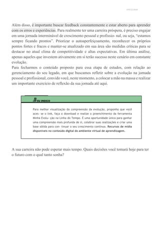 UNICESUMAR
Além disso, é importante buscar feedback constantemente e estar aberto para aprender
com os erros e experiências. Para realmente ter uma carreira próspera, é preciso engajar
em uma jornada interminável de crescimento pessoal e profissio- nal, ou seja, “estamos
sempre ficando prontos”. Priorizar o autoaperfeiçoamento, reconhecer os próprios
pontos fortes e fracos e manter-se atualizado em sua área são medidas críticas para se
destacar no atual clima de competitividade e altas expectativas. Em última análise,
apenas aqueles que investem ativamente em si terão sucesso neste cenário em constante
evolução.
Para fecharmos o conteúdo proposto para essa etapa de estudos, com relação ao
gerenciamento do seu legado, em que buscamos refletir sobre a evolução na jornada
pessoal e profissional, convido você, neste momento, a colocar a mão na massa e realizar
um importante exercício de reflexão da sua jornada até aqui.
EU INDICO
Para melhor visualização da compreensão da evolução, proponho que você
aces- se o link, faça o download e realize o preenchimento da ferramenta
Minha Evolu- ção na Linha do Tempo. É uma oportunidade única para ganhar
uma compreensão mais profunda de si, celebrar suas realizações e criar uma
base sólida para con- tinuar o seu crescimento contínuo. Recursos de mídia
disponíveis no conteúdo digital do ambiente virtual de aprendizagem.
A sua carreira não pode esperar mais tempo. Quais decisões você tomará hoje para ter
o futuro com o qual tanto sonha?
 