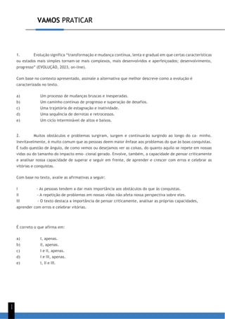 VAMOS PRATICAR
1
1
1. Evolução significa “transformação e mudança contínua, lenta e gradual em que certas características
ou estados mais simples tornam-se mais complexos, mais desenvolvidos e aperfeiçoados; desenvolvimento,
progresso” (EVOLUÇÃO, 2023, on-line).
Com base no contexto apresentado, assinale a alternativa que melhor descreve como a evolução é
caracterizada no texto.
a) Um processo de mudanças bruscas e inesperadas.
b) Um caminho contínuo de progresso e superação de desafios.
c) Uma trajetória de estagnação e inatividade.
d) Uma sequência de derrotas e retrocessos.
e) Um ciclo interminável de altos e baixos.
2. Muitos obstáculos e problemas surgiram, surgem e continuarão surgindo ao longo do ca- minho.
Inevitavelmente, é muito comum que as pessoas deem maior ênfase aos problemas do que às boas conquistas.
É tudo questão de ângulo, de como vemos ou desejamos ver as coisas, do quanto aquilo se repete em nossas
vidas ou do tamanho do impacto emo- cional gerado. Envolve, também, a capacidade de pensar criticamente
e analisar nossa capacidade de superar e seguir em frente, de aprender e crescer com erros e celebrar as
vitórias e conquistas.
Com base no texto, avalie as afirmativas a seguir:
I - As pessoas tendem a dar mais importância aos obstáculos do que às conquistas.
II - A repetição de problemas em nossas vidas não afeta nossa perspectiva sobre eles.
III - O texto destaca a importância de pensar criticamente, analisar as próprias capacidades,
aprender com erros e celebrar vitórias.
É correto o que afirma em:
a) I, apenas.
b) II, apenas.
c) I e II, apenas.
d) I e III, apenas.
e) I, II e III.
 