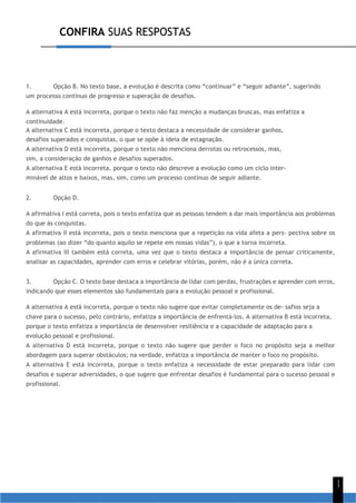 CONFIRA SUAS RESPOSTAS
1
1
1. Opção B. No texto base, a evolução é descrita como “continuar” e “seguir adiante”, sugerindo
um processo contínuo de progresso e superação de desafios.
A alternativa A está incorreta, porque o texto não faz menção a mudanças bruscas, mas enfatiza a
continuidade.
A alternativa C está incorreta, porque o texto destaca a necessidade de considerar ganhos,
desafios superados e conquistas, o que se opõe à ideia de estagnação.
A alternativa D está incorreta, porque o texto não menciona derrotas ou retrocessos, mas,
sim, a consideração de ganhos e desafios superados.
A alternativa E está incorreta, porque o texto não descreve a evolução como um ciclo inter-
minável de altos e baixos, mas, sim, como um processo contínuo de seguir adiante.
2. Opção D.
A afirmativa I está correta, pois o texto enfatiza que as pessoas tendem a dar mais importância aos problemas
do que às conquistas.
A afirmativa II está incorreta, pois o texto menciona que a repetição na vida afeta a pers- pectiva sobre os
problemas (ao dizer “do quanto aquilo se repete em nossas vidas”), o que a torna incorreta.
A afirmativa III também está correta, uma vez que o texto destaca a importância de pensar criticamente,
analisar as capacidades, aprender com erros e celebrar vitórias, porém, não é a única correta.
3. Opção C. O texto base destaca a importância de lidar com perdas, frustrações e aprender com erros,
indicando que esses elementos são fundamentais para a evolução pessoal e profissional.
A alternativa A está incorreta, porque o texto não sugere que evitar completamente os de- safios seja a
chave para o sucesso, pelo contrário, enfatiza a importância de enfrentá-los. A alternativa B está incorreta,
porque o texto enfatiza a importância de desenvolver resiliência e a capacidade de adaptação para a
evolução pessoal e profissional.
A alternativa D está incorreta, porque o texto não sugere que perder o foco no propósito seja a melhor
abordagem para superar obstáculos; na verdade, enfatiza a importância de manter o foco no propósito.
A alternativa E está incorreta, porque o texto enfatiza a necessidade de estar preparado para lidar com
desafios e superar adversidades, o que sugere que enfrentar desafios é fundamental para o sucesso pessoal e
profissional.
 