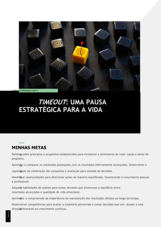 T EMA DE APRENDIZA GEM 9
MINHAS METAS
Refletir sobre princípios e propósitos estabelecidos para fortalecer o sentimento de reali- zação e senso de
propósito.
Aprender a comparar os resultados planejados com os resultados efetivamente alcançados. Desenvolver a
capacidade de celebração das conquistas e avaliação para tomada de decisões.
Identificar oportunidades para direcionar ações de maneira equilibrada, favorecendo o crescimento pessoal
e profissional.
Adquirir habilidades de análise para tomar decisões que promovam o equilíbrio entre
resultados alcançados e qualidade de vida emocional.
Aprimorar a compreensão da importância da manutenção dos resultados obtidos ao longo do tempo.
Desenvolver competências para avaliar a trajetória percorrida e tomar decisões que con- duzam a uma
direção favorável ao crescimento contínuo.
TIMEOUT: UMA PAUSA
ESTRATÉGICA PARA A VIDA
1
1
8
 