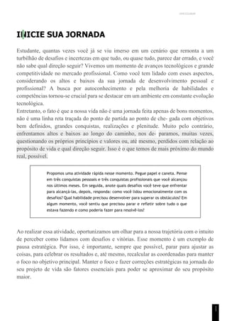 UNICESUMAR
1
1
INICIE SUA JORNADA
Estudante, quantas vezes você já se viu imerso em um cenário que remonta a um
turbilhão de desafios e incertezas em que tudo, ou quase tudo, parece dar errado, e você
não sabe qual direção seguir? Vivemos um momento de avanços tecnológicos e grande
competitividade no mercado profissional. Como você tem lidado com esses aspectos,
considerando os altos e baixos da sua jornada de desenvolvimento pessoal e
profissional? A busca por autoconhecimento e pela melhoria de habilidades e
competências tornou-se crucial para se destacar em um ambiente em constante evolução
tecnológica.
Entretanto, o fato é que a nossa vida não é uma jornada feita apenas de bons momentos,
não é uma linha reta traçada do ponto de partida ao ponto de che- gada com objetivos
bem definidos, grandes conquistas, realizações e plenitude. Muito pelo contrário,
enfrentamos altos e baixos ao longo do caminho, nos de- paramos, muitas vezes,
questionando os próprios princípios e valores ou, até mesmo, perdidos com relação ao
propósito de vida e qual direção seguir. Isso é o que temos de mais próximo do mundo
real, possível.
Propomos uma atividade rápida nesse momento. Pegue papel e caneta. Pense
em três conquistas pessoais e três conquistas profissionais que você alcançou
nos últimos meses. Em seguida, anote quais desafios você teve que enfrentar
para alcançá-las, depois, responda: como você lidou emocionalmente com os
desafios? Qual habilidade precisou desenvolver para superar os obstáculos? Em
algum momento, você sentiu que precisou parar e refletir sobre tudo o que
estava fazendo e como poderia fazer para resolvê-los?
Ao realizar essa atividade, oportunizamos um olhar para a nossa trajetória com o intuito
de perceber como lidamos com desafios e vitórias. Esse momento é um exemplo de
pausa estratégica. Por isso, é importante, sempre que possível, parar para ajustar as
coisas, para celebrar os resultados e, até mesmo, recalcular as coordenadas para manter
o foco no objetivo principal. Manter o foco e fazer correções estratégicas na jornada do
seu projeto de vida são fatores essenciais para poder se aproximar do seu propósito
maior.
 