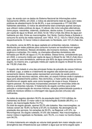 Logo, de acordo com os dados do Sistema Nacional de Informações sobre
Saneamento (SNIS), em 2022, o índice de atendimento total de água com redes
públicas de abastecimento foi de 84,9%, o que corresponde a 171.042.954
habitantes atendidos. O índice de atendimento total contempla apenas serviços
que utilizam redes públicas de água. O cálculo não inclui soluções alternativas,
como poços, nascentes, cisternas, chafarizes, dentre outras. O consumo médio
per capita de água no Brasil, em 2022, foi de 148,2 L/hab./dia (litros de água por
habitante por dia). Entre as macrorregiões, Sul, Norte, Centro-Oeste e Sudeste o
consumo foi acima da média nacional, com 149,8, 151,2, 153,5 e 159,9 L/hab./dia,
respectivamente. O menor índice é observado no Nordeste, com 121,4 L/hab./dia.
No entanto, cerca de 80% da água captada em ambientes naturais, tratada e
distribuída por redes públicas para consumo humano se transforma em esgoto
após usos domésticos. Nessas atividades, ela incorpora resíduos, material
orgânico e nutrientes. Em média, os chamados efluentes domésticos são
formados por 99,9% de água e 0,1% de sólidos. Dessa forma, considerando que,
em 2022, o consumo médio per capita de água no Brasil foi de 148,2 L/hab./dia e
que, após os usos domésticos, estima-se que 80% da água consumida se torna
esgoto, no mesmo ano, a geração média per capita de esgoto no Brasil foi cerca
de 118,56 L/hab./dia.
O esgoto não tratado é uma das principais fontes de poluição de corpos hídricos
no Brasil. Logo, a coleta e o tratamento de esgotos são essenciais para o
saneamento básico. Essas ações representam promoção de saúde pública e
manutenção de recursos naturais, entre eles, os corpos hídricos onde é captada a
água para abastecimento público. Nos domicílios, a maior parte da água se
transforma em esgoto após usos como lavagem de roupa e louça, limpeza e
higiene pessoal. As impurezas incorporadas precisam ser removidas antes do
retorno a ambientes naturais. O tratamento de esgoto contribui para evitar
poluição e contaminação de recursos hídricos, situação potencializada quando a
coleta de resíduos sólidos e a drenagem das águas pluviais (chuvas) são
ineficientes.
As redes de esgotos atendem 56,0% da população total (112,8 milhões de
habitantes) do Brasil. O maior valor é da macrorregião Sudeste (80,9%), e o
menor, da macrorregião Norte (14,7%).
Do total de esgoto gerado, apenas 52,2% são tratados. Nas macrorregiões, os
índices variam de 19,8% na Norte a 61,6% no Sudeste. Na abrangência da
prestação dos serviços, há variações de 50,5%, na Regional, a 61,0%, na
Microrregional. Do esgoto coletado, 81,6% são tratados. Nas macrorregiões, o
menor índice é registrado no Nordeste, com 76,3%, e o maior no Centro-Oeste,
com 94,3%.
O índice tratamento em relação ao volume total gerado tem maior relação com a
abrangência das infraestruturas que coletam a água que se torna esgoto após
 