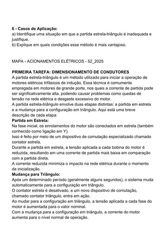 6 - Casos de Aplicação:
a) Identifique uma situação em que a partida estrela-triângulo é inadequada e
justifique.
b) Explique em quais condições esse método é mais vantajoso.
MAPA - ACIONAMENTOS ELÉTRICOS - 52_2025
PRIMEIRA TAREFA: DIMENSIONAMENTO DE CONDUTORES
A partida estrela-triângulo é um método utilizado para iniciar a operação de
motores elétricos trifásicos de indução. Essa técnica é comumente
empregada em motores de grande porte, nos quais a corrente de partida pode
ser significativamente alta, podendo causar problemas como quedas de
tensão na rede elétrica e desgaste excessivo do motor.
A partida estrela-triângulo envolve duas etapas distintas: a partida em estrela
e a mudança para a configuração em triângulo. Aqui está uma breve
descrição de cada etapa:
Partida em Estrela:
Na fase inicial, os enrolamentos do motor são conectados em estrela (também
conhecido como ligação em Y).
Isso é feito por meio de um dispositivo de comutação especializado chamado
contator estrela.
Durante a partida em estrela, a tensão aplicada a cada bobina do motor é
reduzida, resultando em uma corrente de partida mais baixa em comparação
com a partida direta.
A corrente reduzida minimiza o impacto na rede elétrica durante o momento
da inicialização.
Mudança para Triângulo:
Após um determinado período (geralmente alguns segundos), o sistema muda
automaticamente para a configuração em triângulo.
O contator estrela é desativado, e um novo dispositivo de comutação,
chamado contator triângulo, entra em ação.
Ao mudar para a configuração em triângulo, a tensão aplicada a cada fase do
motor é aumentada para o valor nominal.
Com a mudança para a configuração em triângulo, a corrente do motor
aumenta para o nível normal de operação.
 