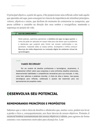 TEMA DE APRENDIZAGEM 9
O principal objetivo, a partir de agora, é lhe proporcionar uma reflexão sobre tudo aquilo
que aprendeu até aqui, para conseguir ter clareza da importância de relembrar princípios,
valores, objetivos e metas, que desfrute do momento de comemorar as conquistas, que
possa calibrar o caminho na direção dos seus sonhos e ressignificar, mantendo a
esperança no projeto de vida.
PLAY NO CONHECIMENTO
Neste podcast, queremos apresentar a metáfora do sapo na água quente, e
como ela pode ser aplicada em nossas vidas para não deixar que os problemas
e obstáculos que surgirem pela frente nos tornem conformados e nos
paralisem, roubando todos os nossos sonhos. Acompanhe e reflita conosco!
Recursos de mídia disponíveis no conteúdo digital do ambiente virtual de
aprendizagem.
DESENVOLVA SEU POTENCIAL
REMEMORANDO PRINCÍPIOS E PROPÓSITOS
Sabemos que a vida é cheia de desafios e obstáculos que, muitas vezes, podem nos levar
a perder o foco e, consequentemente, nos fazer desviar de nossos objetivos. Portanto, é
essencial lembrar constantemente dos nossos objetivos e valores, para agirmos de forma
coerente e nos mantermos motivados para alcançá-los. Lem-
VAMOS RECORDAR?
Em um cenário de desafios profissionais e tecnológicos, atualmente, é
fundamental refletir sobre suas conquistas e como enfrentou desafios emocionais,
desenvolvendo habilidades e competências necessárias para sua evolução. A vida,
como bem sabemos e podemos recordar, é cheia de altos e baixos, mas pausas
estratégicas para reflexão, celebração e ajustes são essenciais para nos
aproximarmos do propósito maior.
 