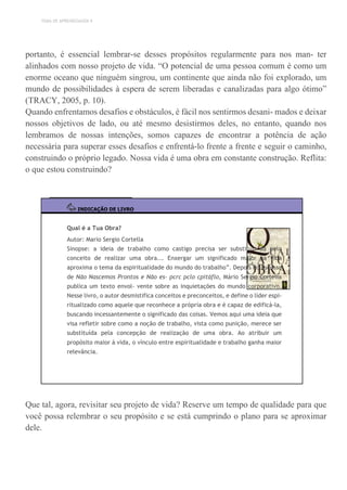 TEMA DE APRENDIZAGEM 9
portanto, é essencial lembrar-se desses propósitos regularmente para nos man- ter
alinhados com nosso projeto de vida. “O potencial de uma pessoa comum é como um
enorme oceano que ninguém singrou, um continente que ainda não foi explorado, um
mundo de possibilidades à espera de serem liberadas e canalizadas para algo ótimo”
(TRACY, 2005, p. 10).
Quando enfrentamos desafios e obstáculos, é fácil nos sentirmos desani- mados e deixar
nossos objetivos de lado, ou até mesmo desistirmos deles, no entanto, quando nos
lembramos de nossas intenções, somos capazes de encontrar a potência de ação
necessária para superar esses desafios e enfrentá-lo frente a frente e seguir o caminho,
construindo o próprio legado. Nossa vida é uma obra em constante construção. Reflita:
o que estou construindo?
INDICAÇÃO DE LIVRO
Qual é a Tua Obra?
Autor: Mario Sergio Cortella
Sinopse: a ideia de trabalho como castigo precisa ser substituí- da pelo
conceito de realizar uma obra... Enxergar um significado maior na vida
aproxima o tema da espiritualidade do mundo do trabalho”. Depois do sucesso
de Não Nascemos Prontos e Não es- pcrc pclo cpitáflo, Mário Sergio Cortella
publica um texto envol- vente sobre as inquietações do mundo corporativo.
Nesse livro, o autor desmistifica conceitos e preconceitos, e define o líder espi-
ritualizado como aquele que reconhece a própria obra e é capaz de edificá-la,
buscando incessantemente o significado das coisas. Vemos aqui uma ideia que
visa refletir sobre como a noção de trabalho, vista como punição, merece ser
substituída pela concepção de realização de uma obra. Ao atribuir um
propósito maior à vida, o vínculo entre espiritualidade e trabalho ganha maior
relevância.
Que tal, agora, revisitar seu projeto de vida? Reserve um tempo de qualidade para que
você possa relembrar o seu propósito e se está cumprindo o plano para se aproximar
dele.
 
