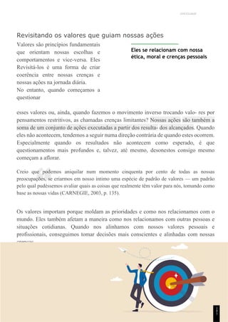 UNICESUMAR
“
Revisitando os valores que guiam nossas ações
Valores são princípios fundamentais
que orientam nossas escolhas e
comportamentos e vice-versa. Eles
Revisitá-los é uma forma de criar
coerência entre nossas crenças e
nossas ações na jornada diária.
No entanto, quando começamos a
questionar
Eles se relacionam com nossa
ética, moral e crenças pessoais
esses valores ou, ainda, quando fazemos o movimento inverso trocando valo- res por
pensamentos restritivos, as chamadas crenças limitantes? Nossas ações são também a
soma de um conjunto de ações executadas a partir dos resulta- dos alcançados. Quando
eles não acontecem, tendemos a seguir numa direção contrária de quando estes ocorrem.
Especialmente quando os resultados não acontecem como esperado, é que
questionamentos mais profundos e, talvez, até mesmo, desonestos consigo mesmo
começam a aflorar.
Creio que podemos aniquilar num momento cinquenta por cento de todas as nossas
preocupações, se criarmos em nosso íntimo uma espécie de padrão de valores — um padrão
pelo qual pudéssemos avaliar quais as coisas que realmente têm valor para nós, tomando como
base as nossas vidas (CARNEGIE, 2003, p. 135).
Os valores importam porque moldam as prioridades e como nos relacionamos com o
mundo. Eles também afetam a maneira como nos relacionamos com outras pessoas e
situações cotidianas. Quando nos alinhamos com nossos valores pessoais e
profissionais, conseguimos tomar decisões mais conscientes e alinhadas com nossas
crenças.
1
4
1
 