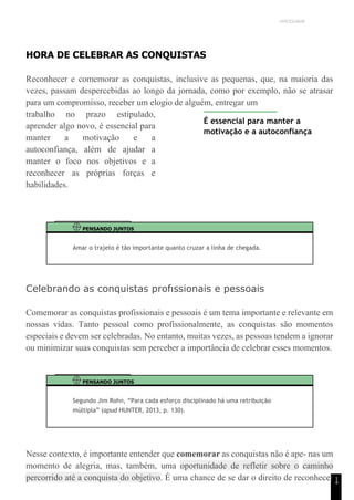 UNICESUMAR
1
4
HORA DE CELEBRAR AS CONQUISTAS
Reconhecer e comemorar as conquistas, inclusive as pequenas, que, na maioria das
vezes, passam despercebidas ao longo da jornada, como por exemplo, não se atrasar
para um compromisso, receber um elogio de alguém, entregar um
trabalho no prazo estipulado,
aprender algo novo, é essencial para
manter a motivação e a
autoconfiança, além de ajudar a
manter o foco nos objetivos e a
reconhecer as próprias forças e
habilidades.
É essencial para manter a
motivação e a autoconfiança
PENSANDO JUNTOS
Amar o trajeto é tão importante quanto cruzar a linha de chegada.
Celebrando as conquistas profıssionais e pessoais
Comemorar as conquistas profissionais e pessoais é um tema importante e relevante em
nossas vidas. Tanto pessoal como profissionalmente, as conquistas são momentos
especiais e devem ser celebradas. No entanto, muitas vezes, as pessoas tendem a ignorar
ou minimizar suas conquistas sem perceber a importância de celebrar esses momentos.
PENSANDO JUNTOS
Segundo Jim Rohn, “Para cada esforço disciplinado há uma retribuição
múltipla” (apud HUNTER, 2013, p. 130).
Nesse contexto, é importante entender que comemorar as conquistas não é ape- nas um
momento de alegria, mas, também, uma oportunidade de refletir sobre o caminho
percorrido até a conquista do objetivo. É uma chance de se dar o direito de reconhecer
 
