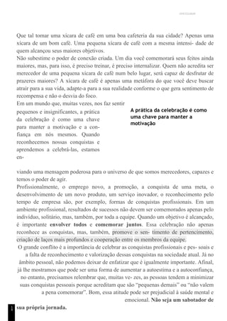 UNICESUMAR
1
4
Que tal tomar uma xícara de café em uma boa cafeteria da sua cidade? Apenas uma
xícara de um bom café. Uma pequena xícara de café com a mesma intensi- dade de
quem alcançou seus maiores objetivos.
Não subestime o poder de conexão criada. Um dia você comemorará seus feitos ainda
maiores, mas, para isso, é preciso treinar, é preciso internalizar. Quem não acredita ser
merecedor de uma pequena xícara de café num belo lugar, será capaz de desfrutar de
prazeres maiores? A xícara de café é apenas uma metáfora do que você deve buscar
atrair para a sua vida, adapte-a para a sua realidade conforme o que gera sentimento de
recompensa e não o desvia do foco.
Em um mundo que, muitas vezes, nos faz sentir
pequenos e insignificantes, a prática
da celebração é como uma chave
para manter a motivação e a con-
fiança em nós mesmos. Quando
reconhecemos nossas conquistas e
aprendemos a celebrá-las, estamos
en-
A prática da celebração é como
uma chave para manter a
motivação
viando uma mensagem poderosa para o universo de que somos merecedores, capazes e
temos o poder de agir.
Profissionalmente, o emprego novo, a promoção, a conquista de uma meta, o
desenvolvimento de um novo produto, um serviço inovador, o reconhecimento pelo
tempo de empresa são, por exemplo, formas de conquistas profissionais. Em um
ambiente profissional, resultados de sucessos não devem ser comemorados apenas pelo
indivíduo, solitário, mas, também, por toda a equipe. Quando um objetivo é alcançado,
é importante envolver todos e comemorar juntos. Essa celebração não apenas
reconhece as conquistas, mas, também, promove o sen- timento de pertencimento,
criação de laços mais profundos e cooperação entre os membros da equipe.
O grande conflito é a importância de celebrar as conquistas profissionais e pes- soais e
a falta de reconhecimento e valorização dessas conquistas na sociedade atual. Já no
âmbito pessoal, não podemos deixar de enfatizar que é igualmente importante. Afinal,
já lhe mostramos que pode ser uma forma de aumentar a autoestima e a autoconfiança,
no entanto, precisamos relembrar que, muitas ve- zes, as pessoas tendem a minimizar
suas conquistas pessoais porque acreditam que são “pequenas demais” ou “não valem
a pena comemorar”. Bom, essa atitude pode ser prejudicial à saúde mental e
emocional. Não seja um sabotador de
sua própria jornada.
 