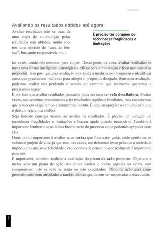 UNICESUMAR
1
4
Avaliando os resultados obtidos até agora
Avaliar resultados não se trata de
uma etapa de autopunição pelos
resultados não obtidos, muito me-
nos uma espécie de “caça às bru-
xas”, buscando responsáveis, mui-
É preciso ter coragem de
reconhecer fragilidades e
limitações
tas vezes, sendo nós mesmos, para culpar. Desse ponto de vista, avaliar resultados se
torna uma forma inteligente, estratégica e eficaz para a motivação e foco nos objetivos
propostos. Isso por- que essa avaliação nos ajuda a medir nosso progresso e identificar
áreas que precisamos melhorar para atingir o propósito desejado. Sem essa avaliação,
podemos acabar nos perdendo e saindo do caminho que realmente queremos e
precisamos seguir.
É por isso que avaliar resultados passados pode ser uma ta- refa desafiadora. Muitas
vezes, nos sentimos pressionados a ter resultados rápidos e imediatos, mas esquecemos
que o sucesso exige tempo e comprometimento. É preciso apreciar o caminho para que
o destino seja ainda melhor.
Seja honesto consigo mesmo ao avaliar os resultados. É preciso ter coragem de
reconhecer fragilidades e limitações e buscar ajuda quando necessário. Também é
importante lembrar que as falhas fazem parte do processo e que podemos aprender com
elas.
Outro ponto importante é avaliar se as metas que foram tra- çadas estão conforme os
valores e projeto de vida, já que, mui- tas vezes, nos deixamos levar pelo que a sociedade
impõe como sucesso e felicidade e esquecemos de pensar no que realmente é importante
para nós.
É importante, também, realizar a avaliação do plano de ação proposto. Objetivos e
metas sem um plano de ação são como sonhos e ideias jogadas ao vento, sem
compromisso: não se sabe se serão ou não executados. Plano de ação gera com-
prometimento com atividades e tarefas diárias que devem ser respeitadas e executadas.
 