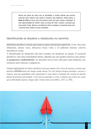 TEMA DE APRENDIZAGEM 9
“
Revise seu plano de ação com as atividades e tarefas diárias que precisa
executar para realizar suas metas e alcançar seus objetivos. Nesse ponto, a
Roda da Vida se torna uma ferramenta muito útil para avaliar resultados. É
uma oportunidade de refletir sobre as áreas da vida e avaliar a jornada que
está sendo vivida. Revise a sua Roda da Vida e compare o momento atual com
o anterior para avaliar os seus resultados.
Identifıcando os desafıos e obstáculos no caminho
Identificar desafios é crucial, pois marca o passo inicial para superá-los. O dis- farce dos
obstáculos, muitas vezes, obscurece nossa visão, e só podemos desmas- cará-los
trazendo-os à tona.
A identificação de obstáculos não deve resultar em desânimo ou inação. É essencial
abordá-los com uma mentalidade aberta, sabendo que eles podem oferecer uma chance
de progresso e conhecimento. Ao descobrir novas solu- ções para cada obstáculo, nos
tornamos mais robustos e adaptáveis.
Ninguém tem o poder de saber a distância exata que separa o fra- casso do sucesso, a menos que
persista obstinadamente até chegar aonde deseja. Se você deseja alcançar prestígio, sucesso e
riqueza, uma das qualidades mais importantes é estar atento à tentação tão comum de desistir
diante da primeira adversidade. Você precisa aprender a evitar o impulso que temos de, assim
que a dificuldade aparece, largar tudo e tentar outra coisa (HILL, 2017, p. 208).
1
4
9
 