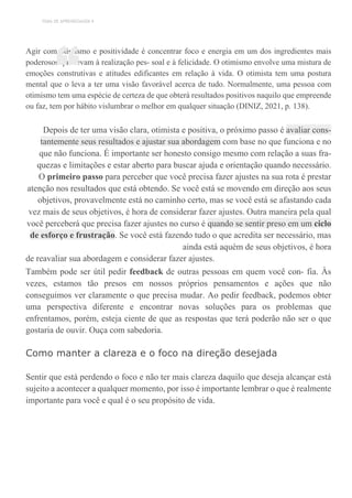 TEMA DE APRENDIZAGEM 9
Agir com otimismo e positividade é concentrar foco e energia em um dos ingredientes mais
poderosos que levam à realização pes- soal e à felicidade. O otimismo envolve uma mistura de
emoções construtivas e atitudes edificantes em relação à vida. O otimista tem uma postura
mental que o leva a ter uma visão favorável acerca de tudo. Normalmente, uma pessoa com
otimismo tem uma espécie de certeza de que obterá resultados positivos naquilo que empreende
ou faz, tem por hábito vislumbrar o melhor em qualquer situação (DINIZ, 2021, p. 138).
Depois de ter uma visão clara, otimista e positiva, o próximo passo é avaliar cons-
tantemente seus resultados e ajustar sua abordagem com base no que funciona e no
que não funciona. É importante ser honesto consigo mesmo com relação a suas fra-
quezas e limitações e estar aberto para buscar ajuda e orientação quando necessário.
O primeiro passo para perceber que você precisa fazer ajustes na sua rota é prestar
atenção nos resultados que está obtendo. Se você está se movendo em direção aos seus
objetivos, provavelmente está no caminho certo, mas se você está se afastando cada
vez mais de seus objetivos, é hora de considerar fazer ajustes. Outra maneira pela qual
você perceberá que precisa fazer ajustes no curso é quando se sentir preso em um ciclo
de esforço e frustração. Se você está fazendo tudo o que acredita ser necessário, mas
ainda está aquém de seus objetivos, é hora
de reavaliar sua abordagem e considerar fazer ajustes.
Também pode ser útil pedir feedback de outras pessoas em quem você con- fia. Às
vezes, estamos tão presos em nossos próprios pensamentos e ações que não
conseguimos ver claramente o que precisa mudar. Ao pedir feedback, podemos obter
uma perspectiva diferente e encontrar novas soluções para os problemas que
enfrentamos, porém, esteja ciente de que as respostas que terá poderão não ser o que
gostaria de ouvir. Ouça com sabedoria.
Como manter a clareza e o foco na direção desejada
Sentir que está perdendo o foco e não ter mais clareza daquilo que deseja alcançar está
sujeito a acontecer a qualquer momento, por isso é importante lembrar o que é realmente
importante para você e qual é o seu propósito de vida.
“
 