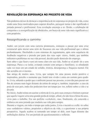 TEMA DE APRENDIZAGEM 9
REVOLUÇÃO DA ESPERANÇA NO PROJETO DE VIDA
Não podemos deixar de destacar a importância de ter esperança no projeto de vida, como
sendo uma força motivadora para superar desafios, perseguir metas e dar significado à
jornada pessoal e profissional. Essa revolução encoraja a re- flexão, a celebração de
conquistas e a ressignificação de obstáculos, em busca de uma vida mais significativa e
com propósito.
Ressignifıcando o caminho
André, um jovem com uma carreira promissora, começou a passar por uma crise
existencial após iniciar uma série de fracassos em sua vida profissional que o afetou
profundamente. Desiludido e com sintomas de esgotamento, após uma sequência de
feedbacks negativos e pressão por parte dos seus supe- riores, André, que também
enfrentava problemas na sua vida pessoal, decidiu pedir demissão do emprego.
Sem saber o que fazer e sem um rumo claro em sua vida, André se vê perdi- do e sem
esperança. Passa a se isolar, evitando contato com amigos e familiares, se afundando
cada vez mais em um estado de solidão, tristeza, desesperança e fraqueza mental. Ele
não acredita em si mesmo.
Sua amiga de muitos anos, Lívia, que sempre foi uma pessoa muito positiva e
inspiradora, percebe o momento que André tem vivido e entra em contato para ajudá-
lo. Lívia, sabendo o poder que o ambiente possui nas pessoas, o convida para passar um
fim de semana num lugar distante da rotina do amigo e, também, inspirador: a casa de
praia de seus pais, onde eles poderiam tirar um tempo jun- tos, refletir sobre a vida e se
divertir.
No início, André reluta em aceitar a oferta de Lívia, pois suas crenças o limitam a pensar
que aquela viagem seria uma grande perda de tempo, afinal, ele não tirava férias há anos,
vivia para o trabalho. Era um perfeito workaholic, mas, finalmente, ele concorda e
embarca em uma jornada que mudaria sua vida para sempre.
Durante a viagem, em todo o tempo que estão juntos, Lívia o incentiva a refle- tir sobre
seus verdadeiros valores, propósitos e objetivos de vida, e a questionar a sua própria
perspectiva. Aquele acabou se tornando um tempo só dele, num lugar distante das
atribulações diárias. Foi um período de questionamentos e reflexão.
 