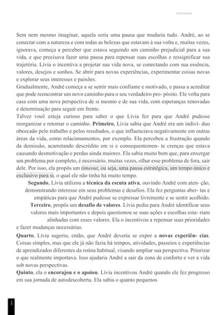 UNICESUMAR
1
5
Sem nem mesmo imaginar, aquela seria uma pausa que mudaria tudo. André, ao se
conectar com a natureza e com todas as belezas que estavam à sua volta e, muitas vezes,
ignorava, começa a perceber que estava seguindo um caminho prejudicial para a sua
vida, e que precisava fazer uma pausa para repensar suas escolhas e ressignificar sua
trajetória. Lívia o incentiva a projetar sua vida nova, se conectando com sua essência,
valores, desejos e sonhos. Se abrir para novas experiências, experimentar coisas novas
e explorar seus interesses e paixões.
Gradualmente, André começa a se sentir mais confiante e motivado, e passa a acreditar
que pode reencontrar um novo caminho para o seu verdadeiro pro- pósito. Ele volta para
casa com uma nova perspectiva de si mesmo e de sua vida, com esperanças renovadas
e determinação para seguir em frente.
Talvez você esteja curioso para saber o que Lívia fez para que André pudesse
reorganizar e retomar o caminho. Primeiro, Lívia sabia que André era um indiví- duo
obcecado pelo trabalho e pelos resultados, o que influenciava negativamente em outras
áreas da vida, como relacionamentos, por exemplo. Ela percebeu a frustração quando
da demissão, acarretando descrédito em si e consequentemen- te crenças que estava
causando desmotivação e perdas ainda maiores. Ela sabia muito bem que, para enxergar
um problema por completo, é necessário, muitas vezes, olhar esse problema de fora, sair
dele. Por isso, ela propôs um timeout, ou seja, uma pausa estratégica, um tempo único e
exclusivo para si, o qual ele não tinha há muito tempo.
Segundo, Lívia utilizou a técnica da escuta ativa, ouvindo André com aten- ção,
demonstrando interesse em seus problemas e desafios. Ela fez perguntas aber- tas e
empáticas para que André pudesse se expressar livremente e se sentir acolhido.
Terceiro, propôs um desafio de valores. Lívia pediu para André identificar seus
valores mais importantes e depois questionou se suas ações e escolhas esta- riam
alinhadas com esses valores. Ela o incentivou a repensar suas prioridades
e fazer mudanças necessárias.
Quarto, Lívia sugeriu, então, que André deveria se expor a novas experiên- cias.
Coisas simples, mas que ele já não fazia há tempos, atividades, passeios e experiências
de aprendizados diferentes da rotina habitual, visando ampliar sua perspectiva. Priorizar
o que realmente importava. Isso ajudaria André a sair da zona de conforto e ver a vida
sob novas perspectivas.
Quinto, ela o encorajou e o apoiou. Lívia incentivou André quando ele fez progresso
em sua jornada de autodescoberta. Ela sabia o quanto pequenos
 