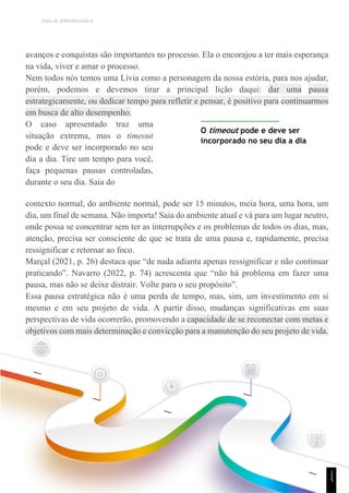 TEMA DE APRENDIZAGEM 9
avanços e conquistas são importantes no processo. Ela o encorajou a ter mais esperança
na vida, viver e amar o processo.
Nem todos nós temos uma Lívia como a personagem da nossa estória, para nos ajudar,
porém, podemos e devemos tirar a principal lição daqui: dar uma pausa
estrategicamente, ou dedicar tempo para refletir e pensar, é positivo para continuarmos
em busca de alto desempenho.
O caso apresentado traz uma
situação extrema, mas o timeout
pode e deve ser incorporado no seu
dia a dia. Tire um tempo para você,
faça pequenas pausas controladas,
durante o seu dia. Saia do
O timeout pode e deve ser
incorporado no seu dia a dia
contexto normal, do ambiente normal, pode ser 15 minutos, meia hora, uma hora, um
dia, um final de semana. Não importa! Saia do ambiente atual e vá para um lugar neutro,
onde possa se concentrar sem ter as interrupções e os problemas de todos os dias, mas,
atenção, precisa ser consciente de que se trata de uma pausa e, rapidamente, precisa
ressignificar e retornar ao foco.
Marçal (2021, p. 26) destaca que “de nada adianta apenas ressignificar e não continuar
praticando”. Navarro (2022, p. 74) acrescenta que “não há problema em fazer uma
pausa, mas não se deixe distrair. Volte para o seu propósito”.
Essa pausa estratégica não é uma perda de tempo, mas, sim, um investimento em si
mesmo e em seu projeto de vida. A partir disso, mudanças significativas em suas
perspectivas de vida ocorrerão, promovendo a capacidade de se reconectar com metas e
objetivos com mais determinação e convicção para a manutenção do seu projeto de vida.
1
5
5
 
