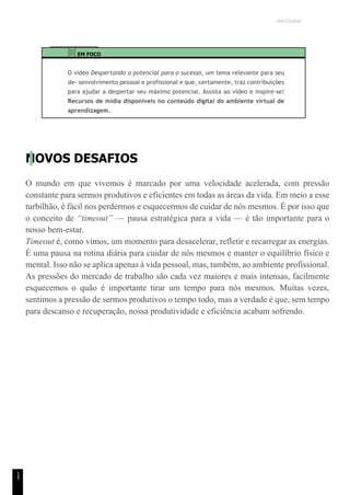 UNICESUMAR
1
5
EM FOCO
O vídeo Despertando o potencial para o sucesso, um tema relevante para seu
de- senvolvimento pessoal e profissional e que, certamente, traz contribuições
para ajudar a despertar seu máximo potencial. Assista ao vídeo e inspire-se!
Recursos de mídia disponíveis no conteúdo digital do ambiente virtual de
aprendizagem.
NOVOS DESAFIOS
O mundo em que vivemos é marcado por uma velocidade acelerada, com pressão
constante para sermos produtivos e eficientes em todas as áreas da vida. Em meio a esse
turbilhão, é fácil nos perdermos e esquecermos de cuidar de nós mesmos. É por isso que
o conceito de “timeout” — pausa estratégica para a vida — é tão importante para o
nosso bem-estar.
Timeout é, como vimos, um momento para desacelerar, refletir e recarregar as energias.
É uma pausa na rotina diária para cuidar de nós mesmos e manter o equilíbrio físico e
mental. Isso não se aplica apenas à vida pessoal, mas, também, ao ambiente profissional.
As pressões do mercado de trabalho são cada vez maiores e mais intensas, facilmente
esquecemos o quão é importante tirar um tempo para nós mesmos. Muitas vezes,
sentimos a pressão de sermos produtivos o tempo todo, mas a verdade é que, sem tempo
para descanso e recuperação, nossa produtividade e eficiência acabam sofrendo.
 