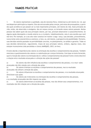 VAMOS PRATICAR
1
5
1. Os valores representam a qualidade, seja de natureza física, intelectual ou até mesmo mo- ral, que
nos despertam admiração ou respeito. Eles são estruturados pelas crenças, pois estas são pressupostos, a partir
dos quais acredita-se que possam ser os mais importantes princípios, até mesmo da vida. Esses princípios da
vida, então, são absorvidos e amalgama- dos em nossas crenças, se tornando nossos valores pessoais. Muitas
pessoas não sabem quais são seus principais valores, por isso, precisam desenvolver o autoconhecimento. Se
alguma opção desrespeita o mundo externo ou a si próprio, indubitavelmente, esta é uma escolha que você
não fará. Por exemplo, se o seu alto valor constitui em manter a segu- rança, suas decisões, provavelmente,
nunca terão como característica a aventura, o risco, ou, até mesmo, a perspectiva de possibilidade. Portanto,
suas decisões estarão pautadas na previsibilidade concreta, no planejamento, na solidez e garantia. Todas as
suas decisões demonstram, seguramente, traços de seus principais valores, embora, algumas vezes, eles
estejam inconscientes (não percebidos e claros) (MARQUES, 2023, on-line).
O texto aborda a importância dos valores na orientação das escolhas e comportamentos das pessoas. Também
menciona o questionamento dos valores e a substituição por crenças limitantes. Com base no texto fornecido,
qual é a função dos valores na orientação das es- colhas e comportamentos das pessoas? Como o texto descreve
a relação entre resultados alcançados e a direção das ações das pessoas?
a) Os valores não têm influência das escolhas e comportamentos das pessoas, e os resul- tados
alcançados não têm relação com a direção das ações.
b) Os valores orientam as escolhas e comportamentos das pessoas, mas os resultados
alcançados não afetam a direção das ações.
c) Os valores influenciam as escolhas e comportamentos das pessoas, e os resultados alcançados
direcionam suas ações.
d) Os valores são irrelevantes na orientação das escolhas e comportamentos das pessoas,
e os resultados alcançados não têm impacto nas ações.
e) Os valores determinam as escolhas das pessoas, mas não afetam seus comportamentos, e os
resultados não têm relação com a direção das ações.
 