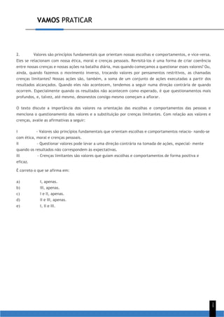 VAMOS PRATICAR
1
5
2. Valores são princípios fundamentais que orientam nossas escolhas e comportamentos, e vice-versa.
Eles se relacionam com nossa ética, moral e crenças pessoais. Revisitá-los é uma forma de criar coerência
entre nossas crenças e nossas ações na batalha diária, mas quando começamos a questionar esses valores? Ou,
ainda, quando fazemos o movimento inverso, trocando valores por pensamentos restritivos, as chamadas
crenças limitantes? Nossas ações são, também, a soma de um conjunto de ações executadas a partir dos
resultados alcançados. Quando eles não acontecem, tendemos a seguir numa direção contrária de quando
ocorrem. Especialmente quando os resultados não acontecem como esperado, é que questionamentos mais
profundos, e, talvez, até mesmo, desonestos consigo mesmo começam a aflorar.
O texto discute a importância dos valores na orientação das escolhas e comportamentos das pessoas e
menciona o questionamento dos valores e a substituição por crenças limitantes. Com relação aos valores e
crenças, avalie as afirmativas a seguir:
I - Valores são princípios fundamentais que orientam escolhas e comportamentos relacio- nando-se
com ética, moral e crenças pessoais.
II - Questionar valores pode levar a uma direção contrária na tomada de ações, especial- mente
quando os resultados não correspondem às expectativas.
III - Crenças limitantes são valores que guiam escolhas e comportamentos de forma positiva e
eficaz.
É correto o que se afirma em:
a) I, apenas.
b) III, apenas.
c) I e II, apenas.
d) II e III, apenas.
e) I, II e III.
 