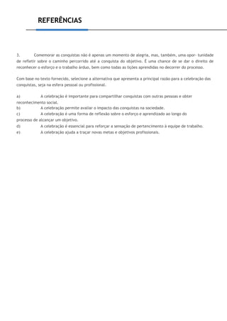 REFERÊNCIAS
3. Comemorar as conquistas não é apenas um momento de alegria, mas, também, uma opor- tunidade
de refletir sobre o caminho percorrido até a conquista do objetivo. É uma chance de se dar o direito de
reconhecer o esforço e o trabalho árduo, bem como todas as lições aprendidas no decorrer do processo.
Com base no texto fornecido, selecione a alternativa que apresenta a principal razão para a celebração das
conquistas, seja na esfera pessoal ou profissional.
a) A celebração é importante para compartilhar conquistas com outras pessoas e obter
reconhecimento social.
b) A celebração permite avaliar o impacto das conquistas na sociedade.
c) A celebração é uma forma de reflexão sobre o esforço e aprendizado ao longo do
processo de alcançar um objetivo.
d) A celebração é essencial para reforçar a sensação de pertencimento à equipe de trabalho.
e) A celebração ajuda a traçar novas metas e objetivos profissionais.
 