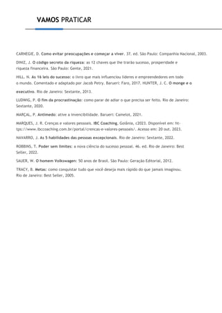 VAMOS PRATICAR
CARNEGIE, D. Como evitar preocupações e começar a viver. 37. ed. São Paulo: Companhia Nacional, 2003.
DINIZ, J. O código secreto da riqueza: as 12 chaves que lhe trarão sucesso, prosperidade e
riqueza financeira. São Paulo: Gente, 2021.
HILL. N. As 16 leis do sucesso: o livro que mais influenciou líderes e empreendedores em todo
o mundo. Comentado e adaptado por Jacob Petry. Barueri: Faro, 2017. HUNTER, J. C. O monge e o
executivo. Rio de Janeiro: Sextante, 2013.
LUDWIG, P. O fim da procrastinação: como parar de adiar o que precisa ser feito. Rio de Janeiro:
Sextante, 2020.
MARÇAL, P. Antimedo: ative a invencibilidade. Barueri: Camelot, 2021.
MARQUES, J. R. Crenças e valores pessoais. IBC Coaching, Goiânia, c2023. Disponível em: ht-
tps://www.ibccoaching.com.br/portal/crencas-e-valores-pessoais/. Acesso em: 20 out. 2023.
NAVARRO, J. As 5 habilidades das pessoas excepcionais. Rio de Janeiro: Sextante, 2022.
ROBBINS, T. Poder sem limites: a nova ciência do sucesso pessoal. 46. ed. Rio de Janeiro: Best
Seller, 2022.
SAUER, W. O homem Volkswagen: 50 anos de Brasil. São Paulo: Geração Editorial, 2012.
TRACY, B. Metas: como conquistar tudo que você deseja mais rápido do que jamais imaginou.
Rio de Janeiro: Best Seller, 2005.
 