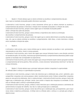 MEU ESPAÇO
1. Opção C. O texto destaca que os valores orientam as escolhas e comportamentos das pes-
soas e que os resultados alcançados podem direcionar suas ações.
A alternativa A está incorreta, porque o texto claramente afirma que os valores orientam as escolhas e
comportamentos das pessoas e menciona a relação entre resultados alcançados e a direção das ações.
A alternativa B está incorreta, porque o texto sugere que os resultados alcançados podem
afetar a direção das ações das pessoas.
A alternativa D está incorreta, porque o texto enfatiza a importância dos valores na orientação
das escolhas e comportamentos das pessoas.
A alternativa E está incorreta, porque o texto não sugere que os valores determinam as escolhas das pessoas,
mas, sim, que os valores orientam as escolhas e comportamentos. Além disso, o texto menciona a relação
entre resultados e direção das ações.
2. Opção A.
A afirmativa I está correta, pois o texto enfatiza que os valores orientam as escolhas e com- portamentos,
relacionando-se com ética, moral e crenças pessoais.
A afirmativa II está incorreta, pois o texto não sugere que crenças limitantes levem a uma direção contrária
na tomada de ações. Em vez disso, menciona que questionamentos e comportamentos desonestos podem surgir
quando os resultados não correspondem às expectativas.
A afirmativa III está incorreta, pois o texto não sugere que crenças limitantes sejam valores que guiam escolhas
e comportamentos de forma positiva. Pelo contrário, o texto menciona “pensamentos restritivos” ao falar de
crenças limitantes.
3. Opção C. O texto destaca que a principal razão para celebrar conquistas é a oportunidade
de reflexão sobre o esforço e o aprendizado no processo.
A alternativa A está incorreta, porque o texto não menciona que a celebração seja, princi- palmente, para
compartilhar conquistas com outras pessoas e obter reconhecimento social. Embora compartilhar conquistas
possa ser uma parte da celebração, não é a razão principal. A alternativa B está incorreta, porque o texto não
sugere que a celebração seja, principal- mente, para avaliar o impacto das conquistas na sociedade. O foco
está na reflexão sobre o esforço e aprendizado pessoal.
A alternativa D está incorreta, porque, embora o texto mencione que a celebração promove o sentimento de
pertencimento na equipe de trabalho, isso não é a razão principal para a celebração.
A alternativa E está incorreta, porque o texto não afirma que a celebração seja, principalmente, para traçar
novas metas e objetivos profissionais. A ênfase está na reflexão sobre o esforço e a jornada para atingir o
objetivo atual.
 