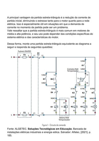 A principal vantagem da partida estrela-triângulo é a redução da corrente de
partida inicial, diminuindo o estresse tanto para o motor quanto para a rede
elétrica. Isso é especialmente útil em situações em que a demanda de
corrente no momento da partida pode ser um problema.
Vale ressaltar que a partida estrela-triângulo é mais comum em motores de
média e alta potência, e seu uso pode depender das condições específicas do
sistema elétrico e das características do motor.
Dessa forma, monte uma partida estrela-triângulo equivalente ao diagrama a
seguir e responda às seguintes questões:
Fonte: ALGETEC. Soluções Tecnológicas em Educação. Bancada de
instalações elétricas industriais e energia eólica. Salvador: Alfatec, [2021]. p.
185.
 