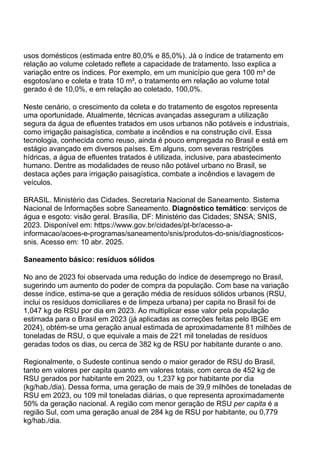 usos domésticos (estimada entre 80,0% e 85,0%). Já o índice de tratamento em
relação ao volume coletado reflete a capacidade de tratamento. Isso explica a
variação entre os índices. Por exemplo, em um município que gera 100 m³ de
esgotos/ano e coleta e trata 10 m³, o tratamento em relação ao volume total
gerado é de 10,0%, e em relação ao coletado, 100,0%.
Neste cenário, o crescimento da coleta e do tratamento de esgotos representa
uma oportunidade. Atualmente, técnicas avançadas asseguram a utilização
segura da água de efluentes tratados em usos urbanos não potáveis e industriais,
como irrigação paisagística, combate a incêndios e na construção civil. Essa
tecnologia, conhecida como reuso, ainda é pouco empregada no Brasil e está em
estágio avançado em diversos países. Em alguns, com severas restrições
hídricas, a água de efluentes tratados é utilizada, inclusive, para abastecimento
humano. Dentre as modalidades de reuso não potável urbano no Brasil, se
destaca ações para irrigação paisagística, combate a incêndios e lavagem de
veículos.
BRASIL. Ministério das Cidades. Secretaria Nacional de Saneamento. Sistema
Nacional de Informações sobre Saneamento. Diagnóstico temático: serviços de
água e esgoto: visão geral. Brasília, DF: Ministério das Cidades; SNSA; SNIS,
2023. Disponível em: https://www.gov.br/cidades/pt-br/acesso-a-
informacao/acoes-e-programas/saneamento/snis/produtos-do-snis/diagnosticos-
snis. Acesso em: 10 abr. 2025.
Saneamento básico: resíduos sólidos
No ano de 2023 foi observada uma redução do índice de desemprego no Brasil,
sugerindo um aumento do poder de compra da população. Com base na variação
desse índice, estima-se que a geração média de resíduos sólidos urbanos (RSU,
inclui os resíduos domiciliares e de limpeza urbana) per capita no Brasil foi de
1,047 kg de RSU por dia em 2023. Ao multiplicar esse valor pela população
estimada para o Brasil em 2023 (já aplicadas as correções feitas pelo IBGE em
2024), obtém-se uma geração anual estimada de aproximadamente 81 milhões de
toneladas de RSU, o que equivale a mais de 221 mil toneladas de resíduos
geradas todos os dias, ou cerca de 382 kg de RSU por habitante durante o ano.
Regionalmente, o Sudeste continua sendo o maior gerador de RSU do Brasil,
tanto em valores per capita quanto em valores totais, com cerca de 452 kg de
RSU gerados por habitante em 2023, ou 1,237 kg por habitante por dia
(kg/hab./dia). Dessa forma, uma geração de mais de 39,9 milhões de toneladas de
RSU em 2023, ou 109 mil toneladas diárias, o que representa aproximadamente
50% da geração nacional. A região com menor geração de RSU per capita é a
região Sul, com uma geração anual de 284 kg de RSU por habitante, ou 0,779
kg/hab./dia.
 