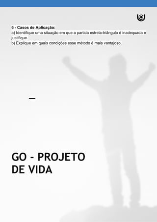 6 - Casos de Aplicação:
a) Identifique uma situação em que a partida estrela-triângulo é inadequada e
justifique.
b) Explique em quais condições esse método é mais vantajoso.
GO - PROJETO
DE VIDA
 