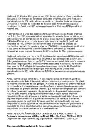 No Brasil, 93,4% dos RSU gerados em 2023 foram coletados. Essa quantidade
equivale a 75,6 milhões de toneladas coletadas em 2023, ou a uma média de
aproximadamente 207 mil toneladas de resíduos coletadas diariamente no país.
Cerca de 6,7 milhões de toneladas de material seco foram enviadas para a
reciclagem no Brasil em 2023, o que corresponde a 8,3% dos RSU gerados no
mesmo ano.
A compostagem é uma das possíveis formas de tratamento da fração orgânica
dos RSU. Em 2023, cerca de 300 mil toneladas de material foram recebidas em
pátios ou usinas de compostagem no Brasil, o que equivale a aproximadamente
0,4% dos RSU gerados no país. Ainda, estima-se que, em 2023, 144,2 mil
toneladas de RSU tenham sido encaminhadas a unidades de preparo de
combustível derivado de resíduos urbanos (CDRU) (produção de energia térmica
e uso como matéria-prima, via coprocessamento em fornos da indústria
cimenteira), o que representa menos de 0,2% do total de RSU gerados no país.
No Brasil, estima-se que cerca de 69,3 milhões de toneladas de RSU tenham sido
encaminhadas para disposição final em 2023, o que corresponde a 85,6% dos
RSU gerados no ano. Sendo que 58,5% dessa quantidade foi disposta em aterros
sanitários (disposição final ambientalmente adequada). No entanto, no mesmo
ano, mais de 28,7 milhões de toneladas de resíduos, cerca de 41,5% do total
encaminhado para áreas de disposição final inadequadas. Desse total,
aproximadamente 161 mil toneladas de RSU foram enterradas na propriedade do
gerador.
Ainda, estima-se que cerca de 5,7% dos RSU gerados no Brasil em 2023, ou
aproximadamente 4,6 milhões de toneladas, tenham sido queimados a céu aberto
na mesma propriedade de sua geração. A prática de queimar ou enterrar resíduos
na propriedade é observada com mais frequência em domicílios de áreas rurais
ou afastados de grandes centros urbanos, que não são contemplados por serviços
de coleta. No entanto, a queima não autorizada ou disposição inadequada de
RSU no solo, mesmo em pequenas quantidades, é ilegal e pode impactar
negativamente o meio ambiente e a saúde da população local. Além disso, em
algumas regiões do Brasil, a queima não controlada de resíduos é uma das
principais causas de incêndios florestais, que têm se tornado cada vez mais
frequentes no país e agravam as mudanças climáticas, impactam gravemente a
qualidade do ar e a saúde humana, e causam perdas econômicas e prejuízos
irreparáveis para os ecossistemas e a biodiversidade.
Fonte: ASSOCIAÇÃO BRASILEIRA DE RESÍDUOS E MEIO AMBIENTE.
Panorama dos resíduos sólidos no Brasil 2024. São Paulo: ABREMA, 2024.
Disponível em: https://abrema.org.br/panorama/. Acesso em: 10 abr. 2025.
Objetivos de Desenvolvimento Sustentável
 