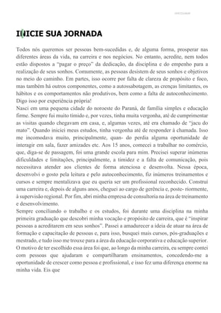 UNICESUMAR
INICIE SUA JORNADA
Todos nós queremos ser pessoas bem-sucedidas e, de alguma forma, prosperar nas
diferentes áreas da vida, na carreira e nos negócios. No entanto, acredite, nem todos
estão dispostos a “pagar o preço” da dedicação, da disciplina e do empenho para a
realização de seus sonhos. Comumente, as pessoas desistem de seus sonhos e objetivos
no meio do caminho. Em partes, isso ocorre por falta de clareza de propósito e foco,
mas também há outros componentes, como a autossabotagem, as crenças limitantes, os
hábitos e os comportamentos não produtivos, bem como a falta de autoconhecimento.
Digo isso por experiência própria!
Nasci em uma pequena cidade do noroeste do Paraná, de família simples e educação
firme. Sempre fui muito tímido e, por vezes, tinha muita vergonha, até de cumprimentar
as visitas quando chegavam em casa, e, algumas vezes, até era chamado de “jacu do
mato”. Quando iniciei meus estudos, tinha vergonha até de responder à chamada. Isso
me incomodava muito, principalmente, quan- do perdia alguma oportunidade de
interagir em sala, fazer amizades etc. Aos 15 anos, comecei a trabalhar no comércio,
que, diga-se de passagem, foi uma grande escola para mim. Precisei superar inúmeras
dificuldades e limitações, principalmente, a timidez e a falta de comunicação, pois
necessitava atender aos clientes de forma atenciosa e desenvolta. Nessa época,
desenvolvi o gosto pela leitura e pelo autoconhecimento, fiz inúmeros treinamentos e
cursos e sempre mentalizava que eu queria ser um profissional reconhecido. Construí
uma carreira e, depois de alguns anos, cheguei ao cargo de gerência e, poste- riormente,
à supervisão regional. Por fim, abri minha empresa de consultoria na área de treinamento
e desenvolvimento.
Sempre conciliando o trabalho e os estudos, foi durante uma disciplina na minha
primeira graduação que descobri minha vocação e propósito de carreira, que é “inspirar
pessoas a acreditarem em seus sonhos”. Passei a amadurecer a ideia de atuar na área de
formação e capacitação de pessoas e, para isso, busquei mais cursos, pós-graduações e
mestrado, e tudo isso me trouxe para a área da educação corporativa e educação superior.
O motivo de ter escolhido essa área foi que, ao longo da minha carreira, eu sempre contei
com pessoas que ajudaram e compartilharam ensinamentos, concedendo-me a
oportunidade de crescer como pessoa e profissional, e isso fez uma diferença enorme na
minha vida. Eis que
 
