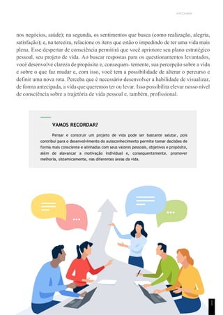 UNICESUMAR
nos negócios, saúde); na segunda, os sentimentos que busca (como realização, alegria,
satisfação); e, na terceira, relacione os itens que estão o impedindo de ter uma vida mais
plena. Esse despertar de consciência permitirá que você aprimore seu plano estratégico
pessoal, seu projeto de vida. Ao buscar respostas para os questionamentos levantados,
você desenvolve clareza de propósito e, consequen- temente, sua percepção sobre a vida
e sobre o que faz mudar e, com isso, você tem a possibilidade de alterar o percurso e
definir uma nova rota. Perceba que é necessário desenvolver a habilidade de visualizar,
de forma antecipada, a vida que queremos ter ou levar. Isso possibilita elevar nosso nível
de consciência sobre a trajetória de vida pessoal e, também, profissional.
1
1
VAMOS RECORDAR?
Pensar e construir um projeto de vida pode ser bastante salutar, pois
contribui para o desenvolvimento do autoconhecimento permite tomar decisões de
forma mais consciente e alinhadas com seus valores pessoais, objetivos e propósito,
além de alavancar a motivação individual e, consequentemente, promover
melhoria, sistemicamente, nas diferentes áreas da vida.
 
