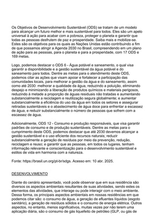 Os Objetivos de Desenvolvimento Sustentável (ODS) se tratam de um modelo
para alcançar um futuro melhor e mais sustentável para todos. Eles são um apelo
universal à ação para acabar com a pobreza, proteger o planeta e garantir que
todas as pessoas desfrutem de paz e prosperidade. Saiba mais e mobilize-se.
Estes são os objetivos para os quais as Nações Unidas estão contribuindo a fim
de que possamos atingir a Agenda 2030 no Brasil, compreendendo em um plano
de ação para as pessoas, para o planeta e para a prosperidade, com 17 ODS e
169 metas.
Logo, podemos destacar o ODS 6 - Água potável e saneamento, o qual visa
garantir a disponibilidade e a gestão sustentável da água potável e do
saneamento para todos. Dentre as metas para o atendimento deste ODS,
podemos citar as ações que visam apoiar e fortalecer a participação das
comunidades locais, para melhorar a gestão da água e do saneamento, assim
como até 2030: melhorar a qualidade da água, reduzindo a poluição, eliminando
despejo e minimizando a liberação de produtos químicos e materiais perigosos,
reduzindo à metade a proporção de águas residuais não tratadas e aumentando
substancialmente a reciclagem e reutilização segura globalmente; e aumentar
substancialmente a eficiência do uso da água em todos os setores e assegurar
retiradas sustentáveis e o abastecimento de água doce para enfrentar a escassez
de água, e reduzir substancialmente o número de pessoas que sofrem com a
escassez de água.
Adicionalmente, ODS 12 - Consumo e produção responsáveis, que visa garantir
padrões de consumo e de produção sustentáveis. Dentre as metas para o
cumprimento deste ODS, podemos destacar que até 2030 devemos alcançar a
gestão sustentável e o uso eficiente dos recursos naturais; reduzir
substancialmente a geração de resíduos por meio da prevenção, redução,
reciclagem e reuso; e garantir que as pessoas, em todos os lugares, tenham
informação relevante e conscientização para o desenvolvimento sustentável e
estilos de vida em harmonia com a natureza.
Fonte: https://brasil.un.org/pt-br/sdgs. Acesso em: 10 abr. 2025.
DESENVOLVIMENTO
Diante do cenário apresentado, você pode observar que em sua residência são
diversos os aspectos ambientais resultantes de suas atividades, sendo estes os
elementos das atividades, que interage ou pode interagir com o meio ambiente.
Dessa forma, os principais aspectos ambientais em nossas residências em que
podemos citar são: o consumo de água, a geração de efluentes líquidos (esgoto
sanitário), a geração de resíduos sólidos e o consumo de energia elétrica. Outros
aspectos, no entanto, menos significativos, muitas vezes por não terem uma
aplicação diária, são o consumo de gás liquefeito de petróleo (GLP, ou gás de
 