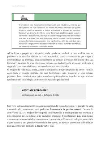 TEMA DE APRENDIZAGEM 1
APROFU
NDANDO
O projeto de vida é especialmente importante para estudantes, uma vez que
esse período da vida é marcado por muitas escolhas e decisões que podem
impactar significativamente o futuro profissional e pessoal do indivíduo.
Construir um projeto de vida no início da jornada acadêmica pode ajudar o
estudante a direcionar seus esforços e suas escolhas para as áreas de interesse
que mais se alinham com seus objetivos e valores pessoais. Isso pode resultar
em uma formação mais consisten- te e significativa, além de contribuir para
fortalecer o engajamento dos estudantes com o curso e aumentar as chances
de sucesso profissional e realização pessoal.
Além disso, o projeto de vida pode, ainda, ajudar o estudante a lidar melhor com as
pressões e os desafios típicos da vida acadêmica, como a competição por vagas e
oportunidades de emprego, uma carga intensa de estudos e pressão por resulta- dos. Ao
ter uma visão clara de seus objetivos e valores, o estudante pode se manter motivado e
engajado com suas atividades, mesmo diante das adversidades.
O projeto de vida pode, ainda, ajudar o estudante a traçar um plano de carrei- ra mais
consistente e realista, baseado em suas habilidades, seus interesses e seus valores
pessoais. Isso contribui para evitar escolhas equivocadas ou impulsivas, que acabam
resultando em insatisfação ou frustração pessoal e profissional.
São eles: autoconhecimento, autorresponsabilidade e autodisciplina. O projeto de vida
é considerado, atualmente, uma poderosa ferramenta de gestão pessoal. De acordo
com Vieira (2015), projeto de vida pode ser comparado a um mapa que nos orientará e
nos conduzirá aos resultados que queremos alcançar. Considerando que, atualmente,
vivemos em uma sociedade extremamente consumista, refém das tecnologias, conectada
e com acesso a um grande volume de informações, as pessoas encontram dificuldades
para encontrar um caminho e decidir sobre suas
VOCÊ SABE RESPONDER?
Você sabe quais são os 3 As do Projeto de Vida?
 