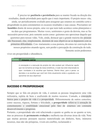 TEMA DE APRENDIZAGEM 1
É preciso ter paciência e persistência para se manter focado na direção dos
resultados, dando prioridade para aquilo que é mais importante. O projeto neces- sita,
ainda, ser periodicamente avaliado para assegurar que estamos no caminho certo e
progredindo ou para constatarmos os escassos resultados e suas causas. Precisamos ser
humildes diante de nosso projeto, uma vez que nem tudo acontece como planejamos e
na data que programamos. Muitas vezes, sentiremos o gosto da derrota, mas se faz
necessário perseverar, pois somente assim conse- guiremos nos aproximar daquilo que
queremos para nossas vidas. Vale, ainda, destacar que a grande maioria das pessoas
não fracassam, elas, simplesmente, desistem de seus objetivos ao se depararem com as
primeiras dificuldades. Con- trariamente a essa postura, devemos ter convicção dos
nossos propósitos atuando agora, sem perder a percepção da construção do todo.
Somente assim poderemos
viver em prosperidade e abundância.
PENSANDO JUNTOS
A concepção e a execução do projeto de vida acabam por influenciar aquilo
que nos tornamos ao longo da nossa existência, e tudo isso está relacionado às
opor- tunidades e às escolhas que fazemos. Diante disso, pare e pense: as
decisões e as escolhas que você tem feito atualmente estão o ajudando a se
aproximar de seus objetivos?
SUCESSO E PROSPERIDADE
Sempre que se fala em projeto de vida, é comum as pessoas imaginarem uma vida
milionária, repleta de bens e usufruindo de muitos recursos. Contudo, a concepção
básica para o projeto de vida é a prosperidade. Diferentemente de outros conceitos,
como sucesso, riqueza, fortuna e felicidade, a prosperidade refere-se à sensação de
contentamento e estabilidade emocional pelo fato de estarmos em constante
desenvolvimento e progresso.
Portanto, a prosperidade não está relacionada a quanto se ganha ou ao quanto se tem,
mas ao processo de permanente evolução e melhoria nas diversas áreas da vida. Note
que muitas pessoas possuem sucesso materializado em dinheiro, bens, inúmeros
recursos, mas não são prósperas, vivem em conflito, reclamando e
 