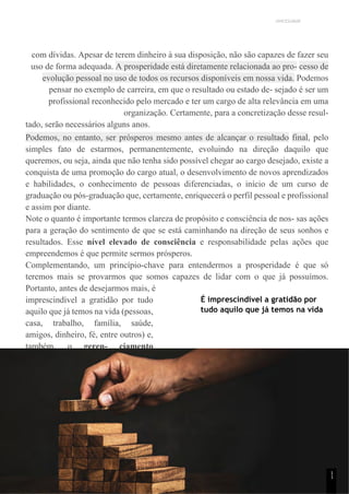 UNICESUMAR
com dívidas. Apesar de terem dinheiro à sua disposição, não são capazes de fazer seu
uso de forma adequada. A prosperidade está diretamente relacionada ao pro- cesso de
evolução pessoal no uso de todos os recursos disponíveis em nossa vida. Podemos
pensar no exemplo de carreira, em que o resultado ou estado de- sejado é ser um
profissional reconhecido pelo mercado e ter um cargo de alta relevância em uma
organização. Certamente, para a concretização desse resul-
tado, serão necessários alguns anos.
Podemos, no entanto, ser prósperos mesmo antes de alcançar o resultado final, pelo
simples fato de estarmos, permanentemente, evoluindo na direção daquilo que
queremos, ou seja, ainda que não tenha sido possível chegar ao cargo desejado, existe a
conquista de uma promoção do cargo atual, o desenvolvimento de novos aprendizados
e habilidades, o conhecimento de pessoas diferenciadas, o início de um curso de
graduação ou pós-graduação que, certamente, enriquecerá o perfil pessoal e profissional
e assim por diante.
Note o quanto é importante termos clareza de propósito e consciência de nos- sas ações
para a geração do sentimento de que se está caminhando na direção de seus sonhos e
resultados. Esse nível elevado de consciência e responsabilidade pelas ações que
empreendemos é que permite sermos prósperos.
Complementando, um princípio-chave para entendermos a prosperidade é que só
teremos mais se provarmos que somos capazes de lidar com o que já possuímos.
Portanto, antes de desejarmos mais, é
imprescindível a gratidão por tudo
aquilo que já temos na vida (pessoas,
casa, trabalho, família, saúde,
amigos, dinheiro, fé, entre outros) e,
também, o geren- ciamento
eficiente sobre os recursos que
possuímos.
É imprescindível a gratidão por
tudo aquilo que já temos na vida
1
1
 