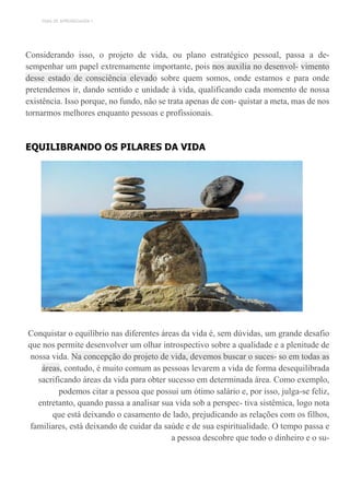 TEMA DE APRENDIZAGEM 1
Considerando isso, o projeto de vida, ou plano estratégico pessoal, passa a de-
sempenhar um papel extremamente importante, pois nos auxilia no desenvol- vimento
desse estado de consciência elevado sobre quem somos, onde estamos e para onde
pretendemos ir, dando sentido e unidade à vida, qualificando cada momento de nossa
existência. Isso porque, no fundo, não se trata apenas de con- quistar a meta, mas de nos
tornarmos melhores enquanto pessoas e profissionais.
EQUILIBRANDO OS PILARES DA VIDA
Conquistar o equilíbrio nas diferentes áreas da vida é, sem dúvidas, um grande desafio
que nos permite desenvolver um olhar introspectivo sobre a qualidade e a plenitude de
nossa vida. Na concepção do projeto de vida, devemos buscar o suces- so em todas as
áreas, contudo, é muito comum as pessoas levarem a vida de forma desequilibrada
sacrificando áreas da vida para obter sucesso em determinada área. Como exemplo,
podemos citar a pessoa que possui um ótimo salário e, por isso, julga-se feliz,
entretanto, quando passa a analisar sua vida sob a perspec- tiva sistêmica, logo nota
que está deixando o casamento de lado, prejudicando as relações com os filhos,
familiares, está deixando de cuidar da saúde e de sua espiritualidade. O tempo passa e
a pessoa descobre que todo o dinheiro e o su-
 