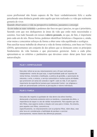 UNICESUMAR
cesso profissional não foram capazes de lhe fazer verdadeiramente feliz e acaba
percebendo uma distância grande entre aquilo que tem realizado e a vida que realmente
gostaria de viver.
Quando observamos a vida na perspectiva sistêmica, passamos a enxergá-
-la em todas as suas vertentes e podemos dar foco no que é preciso, no que é prioritário,
fazendo com que nos dediquemos às áreas da vida que estão mais necessitadas e
carentes. Isso tudo baseado em nossos valores pessoais, no que, de fato, é importante
para cada um de nós. Dessa forma, podemos identificar fortalezas e fraquezas e, ainda,
criar metas e concentrar esforços de forma a obter uma vida equilibrada e ecológica.
Para auxiliar nesse trabalho de observar a vida de forma sistêmica, com base em Vieira
(2018), apresentamos um conjunto de dez pilares que se destacam como os principais
fundamentos da vida humana e que precisamos gerenciar. Junto a cada pilar,
apresentam-se os critérios e parâmetros que devemos consi- derar para fazer uma
autoavaliação.
PILAR 1: ESPIRITUALIDADE
Este pilar refere-se ao seu relacionamento com a fé que você possui,
independente- mente de qual seja. A espiritualidade pode ser expressa de
várias formas, incluindo a meditação, a prática da gratidão, a apreciação da
natureza, a arte, a música, o serviço comunitário e muitas outras atividades
que promovem um senso de conexão e signifi- cado na vida. É um aspecto
importante da experiência humana que transcende frontei- ras religiosas e
pode ser personalizado conforme as percepções e valores individuais.
PILAR 2: FAMÍLIA
Este pilar diz respeito à qualidade de vida dentro da esfera familiar,
destacando a harmonia existente entre os membros, a expressão de afeto, a
importância do toque e o ato de validar mutualmente. Para aqueles que não
têm filhos, esse aspecto avalia a relação com seus pais e irmãos. No entanto,
para aqueles com filhos, concentra-se,
especificamente, no relacionamento com os próprios filhos. Além disso, esse
pilar leva em consideração a habilidade de perdoar e conviver
amorosamente, mesmo diante das diferenças pessoais.
1
9
 