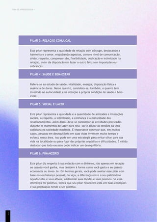 TEMA DE APRENDIZAGEM 1
PILAR 3: RELAÇÃO CONJUGAL
Esse pilar representa a qualidade da relação com cônjuge, destacando a
harmonia e o amor, englobando aspectos, como o nível de comunicação,
afeto, respeito, compreen- são, flexibilidade, dedicação e intimidade na
relação, além da disposição em fazer o outro feliz sem imposições ou
cobranças.
PILAR 4: SAÚDE E BEM-ESTAR
Refere-se ao estado de saúde, vitalidade, energia, disposição física e
ausência de dores. Nesse quesito, considera-se, também, o quanto tem
investido no autocuidado e na atenção à própria condição de saúde e bem-
estar.
PILAR 5: SOCIAL E LAZER
Este pilar representa a qualidade e a quantidade de amizades e interações
sociais, o respeito, a intimidade, a confiança e a maturidade dos
relacionamentos. Além disso, deve-se considerar as atividades praticadas
durante os momentos de lazer para rela- xar e aliviar as tensões da vida
cotidiana na sociedade moderna. É importante observar que, em muitos
casos, pessoas em desequilíbrio em suas vidas investem muito tempo e
esforço nessa área. Isso pode ser uma estratégia para evitar olhar para sua
vida na totalidade ou para fugir das próprias angústias e dificuldades. É válido
destacar que todo excesso pode indicar um desequilíbrio.
PILAR 6: FINANCEIRO
Este pilar diz respeito à sua relação com o dinheiro, não apenas em relação
ao quanto você ganha, mas também à forma como você gasta e ao quanto
economiza ou inves- te. Em termos gerais, você pode avaliar esse pilar com
base no seu balanço pessoal, ou seja, a diferença entre o seu patrimônio
líquido total e seus ativos, subtraindo suas dívidas e seus passivos. Se essa
diferença for positiva, indica que seu pilar financeiro está em boas condições
e sua pontuação tende a ser positiva.
1
1
 