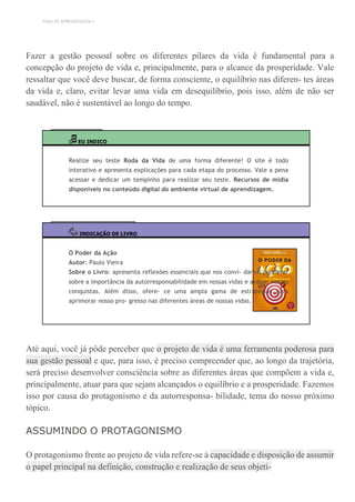 TEMA DE APRENDIZAGEM 1
Fazer a gestão pessoal sobre os diferentes pilares da vida é fundamental para a
concepção do projeto de vida e, principalmente, para o alcance da prosperidade. Vale
ressaltar que você deve buscar, de forma consciente, o equilíbrio nas diferen- tes áreas
da vida e, claro, evitar levar uma vida em desequilíbrio, pois isso, além de não ser
saudável, não é sustentável ao longo do tempo.
EU INDICO
Realize seu teste Roda da Vida de uma forma diferente! O site é todo
interativo e apresenta explicações para cada etapa do processo. Vale a pena
acessar e dedicar um tempinho para realizar seu teste. Recursos de mídia
disponíveis no conteúdo digital do ambiente virtual de aprendizagem.
INDICAÇÃO DE LIVRO
O Poder da Ação
Autor: Paulo Vieira
Sobre o Livro: apresenta reflexões essenciais que nos convi- dam a ponderar
sobre a importância da autorresponsabilidade em nossas vidas e avaliar nossas
conquistas. Além disso, ofere- ce uma ampla gama de estratégias para
aprimorar nosso pro- gresso nas diferentes áreas de nossas vidas.
Até aqui, você já pôde perceber que o projeto de vida é uma ferramenta poderosa para
sua gestão pessoal e que, para isso, é preciso compreender que, ao longo da trajetória,
será preciso desenvolver consciência sobre as diferentes áreas que compõem a vida e,
principalmente, atuar para que sejam alcançados o equilíbrio e a prosperidade. Fazemos
isso por causa do protagonismo e da autorresponsa- bilidade, tema do nosso próximo
tópico.
ASSUMINDO O PROTAGONISMO
O protagonismo frente ao projeto de vida refere-se à capacidade e disposição de assumir
o papel principal na definição, construção e realização de seus objeti-
 