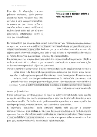 TEMA DE APRENDIZAGEM 1
Esse tipo de afirmação, em um
primeiro momento, pode parecer
distante de nossa realidade, mas, sem
dúvidas, é uma verdade libertadora.
A crença de que nossas ações e
decisões criam a nossa realidade é
muito salutar e nos traz um nível de
consciência diferenciado sobre a
vida que temos levado.
Nossas ações e decisões criam a
nossa realidade
Por mais difícil que seja ou esteja o atual momento na vida, precisamos nos convencer
de que esse resultado é o reflexo da forma como conduzimos ou permitimos que as
coisas caminham em nossas vidas. Pode ser que os re- sultados alcançados até aqui não
sejam aqueles que você almejava, mas cabe a você assumir a responsabilidade e mudar
os rumos de sua vida e, consequen- temente, de seus resultados.
Em outras palavras, se não estivermos satisfeitos com os resultados que temos obtido, a
melhor alternativa é reconhecer o que está errado e redirecionar nossas escolhas e ações
de forma autorresponsável, objetiva e consciente.
Para nos sentirmos competentes e merecedores da felicidade, precisamos ter o controle
sobre nossa vida. Isso implica assumirmos a autonomia por nossos atos e nossas
decisões e tudo aquilo que possa influenciar em nosso desempenho. Pensando dessa
maneira, sendo e se comportando como o autor de sua história, certamente, você
poderá se colocar em qualquer outro lugar, escre- ver e reescrever seus caminhos e
escolhas. Assim, a autorresponsabilidade o capacita a mudar o que deve ser mudado,
para continuar a avançar na direção
do seu projeto de vida.
Como tudo na vida, acreditar, ou não, no poder da autorresponsabilidade é uma questão
de opção. Acreditar que você é responsável pela vida que tem levado, também, é uma
questão de escolha. Particularmente, prefiro acreditar que criamos nossas experiências,
sendo por palavras, comportamentos, pen- samentos e sentimentos.
É importante utilizarmos nossa estrutura mental para auxiliar a assumir,
responsavelmente, uma postura de sucesso. Pessoas que adotam essa postura, mesmo
após uma derrota, não culpam as circunstâncias, as pessoas ou o destino. Elas assumem
a responsabilidade por seus resultados e se colocam a pensar sobre o que devem fazer
para que, numa próxima vez, os resultados sejam melhores.
 
