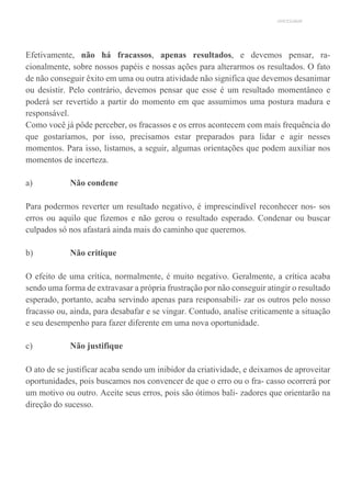UNICESUMAR
Efetivamente, não há fracassos, apenas resultados, e devemos pensar, ra-
cionalmente, sobre nossos papéis e nossas ações para alterarmos os resultados. O fato
de não conseguir êxito em uma ou outra atividade não significa que devemos desanimar
ou desistir. Pelo contrário, devemos pensar que esse é um resultado momentâneo e
poderá ser revertido a partir do momento em que assumimos uma postura madura e
responsável.
Como você já pôde perceber, os fracassos e os erros acontecem com mais frequência do
que gostaríamos, por isso, precisamos estar preparados para lidar e agir nesses
momentos. Para isso, listamos, a seguir, algumas orientações que podem auxiliar nos
momentos de incerteza.
a) Não condene
Para podermos reverter um resultado negativo, é imprescindível reconhecer nos- sos
erros ou aquilo que fizemos e não gerou o resultado esperado. Condenar ou buscar
culpados só nos afastará ainda mais do caminho que queremos.
b) Não critique
O efeito de uma crítica, normalmente, é muito negativo. Geralmente, a crítica acaba
sendo uma forma de extravasar a própria frustração por não conseguir atingir o resultado
esperado, portanto, acaba servindo apenas para responsabili- zar os outros pelo nosso
fracasso ou, ainda, para desabafar e se vingar. Contudo, analise criticamente a situação
e seu desempenho para fazer diferente em uma nova oportunidade.
c) Não justifique
O ato de se justificar acaba sendo um inibidor da criatividade, e deixamos de aproveitar
oportunidades, pois buscamos nos convencer de que o erro ou o fra- casso ocorrerá por
um motivo ou outro. Aceite seus erros, pois são ótimos bali- zadores que orientarão na
direção do sucesso.
 
